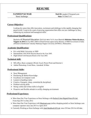 RESUME
SANDEEP KUMAR Mail ID: janghu123@gmail.com
Store incharge Mob: 9718867114
Career Objective:
Looking for career that offer innovation, excitement and challenge in this rapidly changing fast
paced world. I want to be a part of growing organization that offers me new challenges to face,
enhancing my technical and managerial skills.
Professional Qualifications:
Bachelor of Physical Education (B.P.Ed) with 78.5% from Sharirik Shikshan Mahavidyalaya,
Nagpur in 2014.An Iso-9001-2000 Certified Institute approved by Ministry of HRD Government of India
affiliated to Rashtrasant Tukadoji Maharaja Nagpur University (RTMNU), Maharashtra.
Academic Qualification:
 B.A with Delhi University in 2009
 Intermediate (Art) With Haryana Board in the Year 2005.
 High School with Haryana Board in the Year 2003.
Technical skill:
 MS-office, Basic computer (Word, Excel, Power Point and Internet )
 Adobe Photoshop, Coral Draw, Autodesk 3d Max
Professional Skills:
 Store Management
 Purchasing & Market Knowledge
 Excellence in Computer work
 Lenient in handling Labor
 Creative, Energetic, sharp, committed & disciplined.
 Problem-solving skills
 Strong verbal and written skills in English
 Proactive and flexible attitude in swiftly changing environment
Professional Experience:
 More than One Year Experience as Store Incharge with Perfect Color Digital Print (P) Ltd.
From Sep 2011 to Dec.2012
 More than One Year Experience with Masticart.com (online shopping portal) as Store Incharge cum
computer operator since Jan.2013 to April 2014
 Currently Working as Store Incharge with Amit Buildwell (P) Ltd. since 20 June 2014 to till date.
 