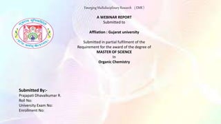 Emerging Multidisciplinary Research ( EMR )
A WEBINAR REPORT
Submitted to
Affliation : Gujarat university
Submitted in partial fulfilment of the
Requirement for the award of the degree of
MASTER OF SCIENCE
In
Organic Chemistry
Submitted By:-
Prajapati Dhavalkumar R.
Roll No:
University Exam No:
Enrollment No:
 