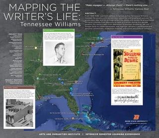 MAPPING THE
WRITER’S LIFE:
Tennessee Williams
“Make voyages! — Attempt them! — there’s nothing else . . .”
— Tennessee Williams, Camino Real
ABSTRACT
From 1938-1948, twentieth-century American author Tennessee Williams
traveled the country with his portable typewriter and a battered suitcase. He
wrote every day, and his writings reflect the places and people he encountered.
Williams’s journey from obscurity to fame as a writer during this decade
parallels the nation’s path from depression to postwar prosperity. We use
Google Earth to create placemarks that highlight Williams’s professional and
personal connections, production histories, and social and political contexts.
PROJECT TEAM
CARMI ACOSTA
English Teaching B.A.
ARTHUR AGUILERA
Theatre Arts B.A.
AMANDA BASCHNAGEL
Theatre Arts B.A.
CLARK GILLESPIE
History B.A.
English Minor
KATHLEEN HAMILTON
English Literature M.A.
SAM HANSEN
Theatre Arts B.A.
TY HUFF
Spanish B.A.
BRYCE KLINGER
Sociology B.S.
JANNE KNIGHT
English Literature B.A.
Gender Studies Minor
CORINA MONORAN
English Literature M.A.
LAURIE PLUMMER
English Literature M.A.
BRITTANY REICHEL
History B.A.
PROJECT MENTORS
DR. JACQUELINE O’CONNOR
JESSICA EWING, M.A.
ARTS AND HUMANITIES INSTITUTE | INTENSIVE SEMESTER LEARNING EXPERIENCE
In Scene 7 of Streetcar, Blanche sings “Paper
Moon” while in the bathtub. Williams specifically
highlights this song because the lyrics weave into the
relationship between Blanche and Stanley.
New York, New York
A Streetcar Named Desire opened on Broadway on
December 2, 1947 at New York's Ethel Barrymore
Theatre. While initially a controversial piece, it ran
for 855 performances and is considered by many to
be "the best play" of both Williams's work and of all
American playwrights to date.1
1
Bak, John S. Tennessee Williams: A Literary Life. New York: Palgrave Macmillian, 2013. Print.
New Orleans, Louisiana
During January and February 1939, Williams
resided at the boarding house at 722 Toulouse
Street. While there, Williams worked on a first draft
of Vieux Carré, which was titled Dead Planet, the
Moon at the time. The boarding house became the
setting for this story through the final draft.
St. Louis, Missouri
St. Louis embodied the best and the worst life
had to offer for Williams. In December 1938, the
writer left his family’s suburban home, never to live
there again. When asked what brought him to New
Orleans, Williams often replied, “St. Louis.”
 