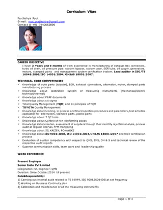 Curriculum Vitae
Pratikshya Rout
E-mail: rout.pratikshya@gmail.com
Contact @ +91 7840062696
Page 1 of 4
CAREER OBJECTIVE
I have 3 Years and 9 months of work experience in manufacturing of exhaust flex connectors,
turbo oil drain, oil pressure pipe, coolant bypass, coolant pipe, EGR tube, oil supply, generators,
motors, stamped parts and management system certification system. Lead auditor in ISO/TS
16949:2009,ISO 14001:2004, OHSAS 18001:2007.
TECHNICAL CORE COMPETENCIES
 Knowledge of auto parts (tubular), EGR, exhaust connectors, alternator, motor, stamped parts
manufacturing process
 Knowledge about calibration system of measuring instruments (mechanical/electro
technical/thermal)
 Knowledge about PPAP documents
 Knowledge about six sigma
 Total Quality Management (TQM) and 14 principles of TQM
 TOYOTA Quality Management
 Knowledge about incoming, in process and final inspection procedures and parameters, test activities
applicable for alternators, stamped parts, plastic parts
 Knowledge about 7 QC tools
 Knowledge about Control of non-conforming goods
 Knowledge about creation, assessment of suppliers through their monthly rejection analysis, process
audit at regular interval, PPM monitoring
 Knowledge about 5S, KAIZEN, POKAYOKE
 Knowledge about ISO 9001:2008, ISO 14001:2004, OHSAS 18001:2007 and their certification
process
 Evaluation of auditor competency with respect to QMS, EMS, OH & S and technical review of the
respective audit reports
 Superior communication skills, team work and leadership quality
WORK EXPERIENCE
Present Employer
Senior India Pvt Limited
Designation: Sr. Engineer- QMS
Duration: Since October,2014 till present
Role&Responsibility:
1) Carrying out internal audit related to TS 16949, ISO 9001,ISO14001at set frequency
2) Working on Business Continuity plan
3) Calibration and maintenance of all the measuring instruments
 