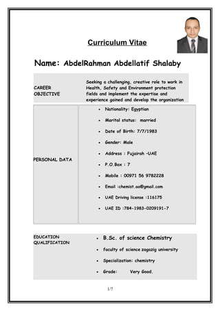 Curriculum Vitae
Name: AbdelRahman Abdellatif Shalaby
CAREER
OBJECTIVE
Seeking a challenging, creative role to work in
Health, Safety and Environment protection
fields and implement the expertise and
experience gained and develop the organization
EDUCATION
QUALIFICATION
• B.Sc. of science Chemistry
• faculty of science zagazig university
• Specialization: chemistry
• Grade: Very Good.
1/7
PERSONAL DATA
• Nationality: Egyptian
• Marital status: married
• Date of Birth: 7/7/1983
• Gender: Male
• Address : Fujairah –UAE
• P.O.Box : 7
• Mobile : 00971 56 9782228
• Email :chemist.aa@gmail.com
• UAE Driving license :116175
• UAE ID :784-1983-0209191-7
 