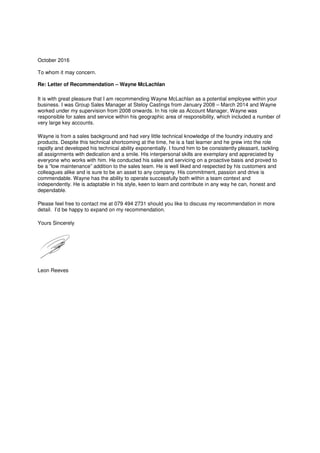 October 2016
To whom it may concern.
Re: Letter of Recommendation – Wayne McLachlan
It is with great pleasure that I am recommending Wayne McLachlan as a potential employee within your
business. I was Group Sales Manager at Steloy Castings from January 2008 – March 2014 and Wayne
worked under my supervision from 2008 onwards. In his role as Account Manager, Wayne was
responsible for sales and service within his geographic area of responsibility, which included a number of
very large key accounts.
Wayne is from a sales background and had very little technical knowledge of the foundry industry and
products. Despite this technical shortcoming at the time, he is a fast learner and he grew into the role
rapidly and developed his technical ability exponentially. I found him to be consistently pleasant, tackling
all assignments with dedication and a smile. His interpersonal skills are exemplary and appreciated by
everyone who works with him. He conducted his sales and servicing on a proactive basis and proved to
be a “low maintenance” addition to the sales team. He is well liked and respected by his customers and
colleagues alike and is sure to be an asset to any company. His commitment, passion and drive is
commendable. Wayne has the ability to operate successfully both within a team context and
independently. He is adaptable in his style, keen to learn and contribute in any way he can, honest and
dependable.
Please feel free to contact me at 079 494 2731 should you like to discuss my recommendation in more
detail. I’d be happy to expand on my recommendation.
Yours Sincerely
Leon Reeves
 