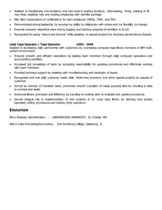  Assisted in transitioning new locations, and new work in existing locations. Interviewing, hiring, training of all
new hires, assisting new and existing employees with benefits package.
 Met client expectations of certifications for each employee: HIPAA, ITAR, and FDA.
 Demonstrated strong leadership by proving my ability to collaborate with others and my flexibility to change.
 Ensured company objectives were met by logging and tracking progress of workflow in Excel.
 Recognized for going “above and beyond” while assisting on special projects by receiving several Bonus Awards
Lead Tape Operator / Tape Operator 1993 - 1996
Assisted in developing daily partnership with customers by overseeing computer tape library functions in IBM multi-
system environment.
 Ensured smooth and efficient operations by leading team members through daily computer operations and
documenting workflow.
 Increased job knowledge of team by accepting responsibility for updating procedures and effectively working
with team members.
 Provided technical support by assisting with troubleshooting and resolution of issues.
 Recognized and met daily customer needs daily. Performed inventory and other special projects at request of
customer.
 Served as member of transition team, promoted smooth transition of newly acquired sites by traveling to sites
to oversee and assist.
 Improved library processes and efficiency by traveling to existing sites to evaluate and update procedures.
 Served integral role in implementation of new systems in St. Louis tape library by learning how system
operated, writing procedures and training other operators.
EDUCATION
BA in Business Administration - LINDENWOOD UNIVERSITY, St. Charles, MO
AAS in Data Processing/Accounting - Carl Sandburg College, Galesburg, IL
 