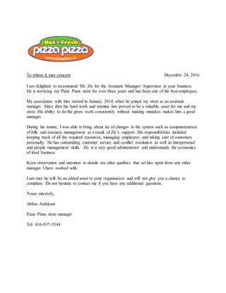 To whom it may concern December 24, 2016
I am delighted to recommend Mr. Ziv for the Assistant Manager/ Supervisor in your business.
He is servicing my Pizza Pizza store for over three years and has been one of the best employees.
My association with him started in January 2014, when he joined my store as an assistant
manager. Since then his hard work and stamina has proved to be a valuable asset for me and my
store. His ability to do the given work consistently without making mistakes makes him a good
manager.
During his tenure, I was able to bring about lot of changes in the system such as computerization
of bills and resource management as a result of Ziv’s support. His responsibilities included
keeping track of all the required resources, managing employees and taking care of customers
personally. He has outstanding customer service and conflict resolution as well as interpersonal
and people management skills. Ziv is a very good administrator and understands the economics
of food business.
Keen observation and attention to details are other qualities that set him apart from any other
manager I have worked with.
I am sure he will be an added asset to your organization and will not give you a chance to
complain. Do not hesitate to contact me if you have any additional questions.
Yours sincerely,
Abbas Ardakani
Pizza Pizza store manager
Tel: 416-837-3344
 