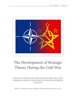 M . A b b o t t – P a g e | 1
Matthew D. Abbott | Graduate Application Writing Sample | December 6, 2015
A SELECTED CHAPTER, WITH INTRODUCTION AND CONCLUSION,
COMPARING STRATEGY DEVELOPMENTS IN NATIONS DIVIDED BY
IDEOLOGY
The Development of Strategic
Theory During the Cold War
 