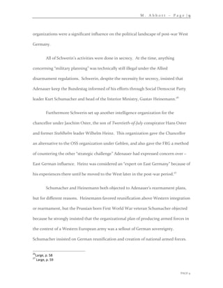 M . A b b o t t – P a g e | 9
PAGE 9
organizations were a significant influence on the political landscape of post-war West
Germany.
All of Schwerin’s activities were done in secrecy. At the time, anything
concerning “military planning” was technically still illegal under the Allied
disarmament regulations. Schwerin, despite the necessity for secrecy, insisted that
Adenauer keep the Bundestag informed of his efforts through Social Democrat Party
leader Kurt Schumacher and head of the Interior Ministry, Gustav Heinemann.26
Furthermore Schwerin set up another intelligence organization for the
chancellor under Jaochim Oster, the son of Twentieth-of-July conspirator Hans Oster
and former Stahlhelm leader Wilhelm Heinz. This organization gave the Chancellor
an alternative to the OSS organization under Gehlen, and also gave the FRG a method
of countering the other “strategic challenge” Adenauer had expressed concern over –
East German influence. Heinz was considered an “expert on East Germany” because of
his experiences there until he moved to the West later in the post-war period.27
Schumacher and Heinemann both objected to Adenauer’s rearmament plans,
but for different reasons. Heinemann favored reunification above Western integration
or rearmament, but the Prussian born First World War veteran Schumacher objected
because he strongly insisted that the organizational plan of producing armed forces in
the context of a Western European army was a sellout of German sovereignty.
Schumacher insisted on German reunification and creation of national armed forces.
26
Large, p. 58
27
Large, p. 59
 