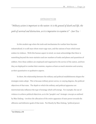 M . A b b o t t – P a g e | 2
INTRODUCTION
“Military action is important to the nation--it is the ground of death and life, the
path of survival and destruction, so it is imperative to examine it” - Sun Tzu 1
In this modern age when the tools and mechanisms for warfare have become
industrialized; it is still man whom must wage wars, and the nations of man which must
endure its violence. With this human aspect in mind, we must acknowledge that there is
something beyond the mere statistics and raw numbers of tanks and planes and quantities of
soldiers. How these soldiers are employed and organized in the service of the nation, and how
they are deployed to combat their enemies, requires at least as much attention and scrutiny
as their quantitative or qualitative aspects.
In short, the relationship between the military and political establishments shapes the
strategies states adopt. This is because military power serves, to varying degrees, the political
objectives of that state. The depth to which the military and political apparatus are
intertwined also influence the type of strategy which will emerge. For example, the use of
violence to achieve political objectives, as in the “people’s war” strategic concept as outlined
by Mao Zedong – involves the allocation of the entire apparatus of state power towards the
offensive and defensive goals of that state. Put bluntly by Mao Zedong, “political power
1
Sun (Cleary), p. 40
 