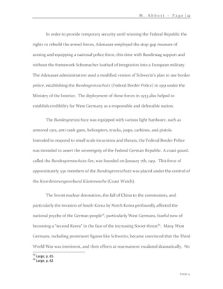 M . A b b o t t – P a g e | 12
PAGE 12
In order to provide temporary security until winning the Federal Republic the
rights to rebuild the armed forces, Adenauer employed the stop-gap measure of
arming and equipping a national police force, this time with Bundestag support and
without the framework Schumacher loathed of integration into a European military.
The Adenauer administration used a modified version of Schwerin’s plan to use border
police, establishing the Bundesgrenzschutz (Federal Border Police) in 1951 under the
Ministry of the Interior. The deployment of these forces in 1953 also helped to
establish credibility for West Germany as a responsible and defensible nation.
The Bundesgrenzschutz was equipped with various light hardware, such as
armored cars, anti-tank guns, helicopters, trucks, jeeps, carbines, and pistols.
Intended to respond to small scale incursions and threats, the Federal Border Police
was intended to assert the sovereignty of the Federal German Republic. A coast guard,
called the Bundesgrenzschutz-See, was founded on January 7th, 1951. This force of
approximately 550 members of the Bundesgrenzschutz was placed under the control of
the Koordinierungsverbund Küstenwache (Coast Watch).
The Soviet nuclear detonation, the fall of China to the communists, and
particularly the invasion of South Korea by North Korea profoundly affected the
national psyche of the German people33
, particularly West Germans, fearful now of
becoming a “second Korea” in the face of the increasing Soviet threat34
. Many West
Germans, including prominent figures like Schwerin, became convinced that the Third
World War was imminent, and their efforts at rearmament escalated dramatically. No
33
Large, p. 65
34
Large, p. 62
 