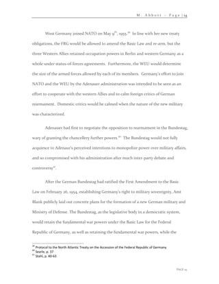 M . A b b o t t – P a g e | 14
PAGE 14
West Germany joined NATO on May 9th
, 1955.39
In line with her new treaty
obligations, the FRG would be allowed to amend the Basic Law and re-arm, but the
three Western Allies retained occupation powers in Berlin and western Germany as a
whole under status-of-forces agreements. Furthermore, the WEU would determine
the size of the armed forces allowed by each of its members. Germany’s effort to join
NATO and the WEU by the Adenauer administration was intended to be seen as an
effort to cooperate with the western Allies and to calm foreign critics of German
rearmament. Domestic critics would be calmed when the nature of the new military
was characterized.
Adenauer had first to negotiate the opposition to rearmament in the Bundestag,
wary of granting the chancellery further powers.40
The Bundestag would not fully
acquiesce to Adenaur’s perceived intentions to monopolize power over military affairs,
and so compromised with his administration after much inter-party debate and
controversy41
.
After the German Bundestag had ratified the First Amendment to the Basic
Law on February 26, 1954, establishing Germany’s right to military sovereignty, Amt
Blank publicly laid out concrete plans for the formation of a new German military and
Ministry of Defense. The Bundestag, as the legislative body in a democratic system,
would retain the fundamental war powers under the Basic Law for the Federal
Republic of Germany, as well as retaining the fundamental war powers, while the
39
Protocol to the North Atlantic Treaty on the Accession of the Federal Republic of Germany
40
Searle, p. 37
41
Stahl, p. 40-63
 