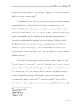 M . A b b o t t – P a g e | 28
PAGE 28
bloc countries, and usually with CPSU oversight. The CPSU had a closer relationship
with the SED than any other party76
In the case of the Poles and Czechs only a part of their national militaries were
trained and equipped to operate with Soviet forces in combat operations. The
Warsaw Pact differentiated the readiness and effectiveness of its combat formations
between three different tiers, known as Category I, II, & III.77
East European Category
I units were those held at a high state of readiness, equipped with more modern
equipment, trained to a higher standard, and considered more “politically reliable”.
This being stated, it is important to note that even Category I units of the Warsaw
Pact were in general technologically a generation behind tier-one Soviet Forces
deployed to the German Inner-Border area.78
Many of the Category I formations were
East German units.79
As the East Germans reformed their military, they did so in the style of Soviet
Forces, to maximize interoperability under the Warsaw Pact and the strategy imposed
on it by the Soviet Union. The Soviet reorganization of forces was intended to prepare
the Soviet military for the new perceived threat of Western forces and also largely as a
result of noted deficiencies in the organizational structure of forces during the
previous conflict against Nazi Germany80
. It was assembled to fit within the Soviet
force structure, with the largest maneuver formation being the Front in wartime, and
76
Terry, Marer, Stent, p. 43
77
Simon, p. 360
78
Cordesman, p. 35
79
Cordesman, p. 36
80
Simpkin , p. 179
 