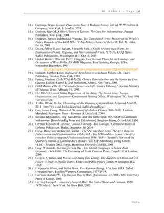 M . A b b o t t – P a g e | 38
PAGE 38
14.) Cumings, Bruce. Korea's Place in the Sun: A Modern History. 2nd ed. W.W. Norton &
Company, New York & London, 2005.
15.) Davison, Gary M. A Short History of Taiwan: The Case for Independence. Praeger
Publishers, New York, 2003.
16.) Diedrich, Torsten and Rüdiger Wenzke. The Camoflaged Army: History of the People’s
Police Barracks of the GDR 1952-1956 (Military History of the GDR. Vol. 1). Links,
Berlin, 2001
17.) Dixon, Jeffrey S. and Sarkees, Meredith Reid. A Guide to Intra-state Wars: An
Examination of Civil, Regional, and Intercommunal Wars, 1816-2014. CQ Press -
SAGE Publications, Washington D.C. Oct 13, 2015
18.) Doctor Wenzel, Otto and Piefer, Douglas. East German Plans for the Conquest and
Occupation of West Berlin. ARMOR Magazine, Fort Benning, Georgia, USA,
November-December, 1994
http://ciar.org/ttk/mbt/armor/armor-magazine/armor-mag.1994.nd/6berlin94.pdf
19.) Endicott, Stephen Lyon. Red Earth: Revolution in a Sichuan Village. I.B. Tauris
Publishing, London, New York, 1988
20.) Fenby, Jonathon. CHIANG KAI-SHEK China's Generalissimo and the Nation He Lost.
(Second Edition) Carrol & Graf Publishers, Albany, New York, 2004.
21.) Field Manual ZDv10/1 “Zentrale Dienstvorschrift—Innere Führung,” German Ministry
of Defense, Bonn, February 16, 1993.
22.) FM 100-2-3, United States Department of the Army. The Soviet Army: Troops,
Organization, and Equipment. Government Printing Office, Washington DC, June 1991
<de-classified>
23.) Frohn, Oliver. Berlin, Chronology of the Division. systemcall.net. Accessed April 23,
2011. http://www.ost-berlin.de/en/east-berlin/chronology/.
24.) Gao, James Zheng. Historical Dictionary of Modern China (1800–1949). Lanham,
Maryland, Scarecrow Press – Rowman & Littlefield, 2009
25.) General Schönbohm, Jörg. Two Armies and One Fatherland: The End of the Nationale
Volksarmee. (Translated by Peter and Elfi Johnson). Bergham Books, Oxford, UK, 1996
26.) German Ministry of Defense, “Innere Führung—The Concept,” German Ministry of
Defense Publication, Berlin, December 30, 2004.
27.) Giese, Daniel and de Gruyter, Walter. The SED and their Army. The NVA Between
Politicization and Professionalism 1956-1965 < Die SED und ihre Armee: Die NVA
zwischen Politisierung und Professionalismus 1956-1965 > (Scientific Series of the
Quarterly Journal of Contemporary History. Vol. 85) Oldenbourg Verlag GmbH
<LLC>, Munich 2002, Berlin, Humboldt University, Berlin, 2001
28.) Gray, William G. Germany's Cold War: The Global Campaign to Isolate East
Germany, 1949-1969. The University of North Carolina Press, Chapel Hill & London,
2003.
29.) Gregor, A. James, and Maria Hsia Chang (Xia Zhang). The Republic of China and U.S.
Policy: A Study in Human Rights, Ethics and Public Policy Center, Washington D.C.
1983
30.) Harpprecht, Klaus, and Stefan Brant. East German Rising; 17th June 1953. 2nd ed.
Hyperion Press, London/Westport, Connecticut, 1957/1979.
31.) Harrison, Richard W. The Russian Way of War: Operational Art 1904-1940. University
Press of Kansas, 2001
32.) Herring, George C. America's Longest War: The United States and Vietnam, 1950-
1975. 4th ed. New York: McGraw Hill, 2002.
 