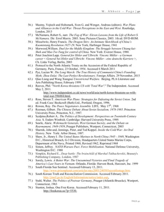 M . A b b o t t – P a g e | 40
PAGE 40
56.) Mastny, Vojtech and Holtsmark, Sven G. and Wenger, Andreas (editors). War Plans
and Alliances in the Cold War: Threat Perceptions in the East and West. Routledge,
London, 2013
57.) McNamara, Robert S., narr. The Fog of War: Eleven Lessons from the Life of Robert S.
McNamara. Dir. Errol Morris. 2003. Sony Pictures Classics, 2003. 1th ed. DVD-ROM.
58.) Misselwitz, Henry Francis. The Dragon Stirs: An Intimate Sketchbook of China’s
Kuomintang Revolution 1927-29. New York, Harbinger House, 1941
59.) Morwood,William. Duel for the Middle Kingdom: The Struggle between Chiang kai-
Shek and Mao Tse-Tung for control of China. New York: Everest House, 1980.
60.) Peter Joachim Lapp. General for Hitler and Ulbricht. Vincenz Müller - a German
career < General bei Hitler und Ulbricht: Vincenz Müller - eine deutsche Karriere >,
Ch. Links Verlag, Berlin, 2003
61.) Protocol to the North Atlantic Treaty on the Accession of the Federal Republic of
Germany, Paris, France, 23 October, 1954. Accessed 6 March 2011
62.) Pye, Lucian W. The Long March: The True History of Communist China's Founding
Myth; Zhou Enlai: The Last Perfect Revolutionary. Foreign Affairs. 29 November, 2015
63.) Qiao Liang and Wang Xiangsui Unrestricted Warfare. Beijing, PLA Literature and
Arts Publishing House, February 1999
64.) Reeves, Phil. "North Korea threatens US with 'Total War'." The Independent. Accessed
May 2, 2011.
http://www.independent.co.uk/news/world/asia/north-korea-threatens-us-with-
total-war-596884.html.
65.) Ross, Steven T. American War Plans: Strategies for Defeating the Soviet Union. 2nd
ed. Frank Cass/ Bookcraft (Bath) Ltd., Portland, Oregon, 1996.
66.) Rowan, Roy. The Peace Negotiators Assemble. LIFE, May 17th
, 1968
67.) Rozman, Gilbert. The Chinese Debate About Soviet Socialism, 1978-1985. Princeton
University Press, Princeton, N.J., 1987.
68.) Scalpino,Robert A.. The Politics of Development: Perspectives on Twentieth-Century
Asia. S. Enders Wimbish. Cambridge: Harvard University Press, 1989.
69.) Searle, Alaric. Wehrmacht Generals, West German Society, and the Debate on
Rearmament, 1949-1959, Praeger Publishers, Westport, Connecticut, 2003
70.) Sharnik, John and, Jennings, Peter, and Ted Koppel. Inside the Cold War: An Oral
History. New York: Arbor House, 1987.
71.) Shaw, Jr., Henry I. The United States Marines in North China 1945 - 1949, Washington
D.C., Historical Branch, G-3 Division, Headquarters United States Marine Corps,
Department of the Navy, Printed 1960, Revised 1962, Reprinted 1968
72.) Simon, Jeffrey. NATO-Warsaw Pact. Force Mobilization. National Defense University,
Washington D.C. 1988
73.) Simpkin, Richard E., Deep battle: The brainchild of Marshal Tukhachevskii, Brassey's
Publishing Company, London, 1987
74.) Sorely, Lewis. A Better War: The Unexamined Victories and Final Tragedy of
America’s Last Years in Vietnam. Orlando, Florida: Harvest Book, Harcourt, Inc. 1999
75.) South Florida Sun Sentinel. Accessed February 13, 2011.
http://www.prisonplanet.com/articles/may2005/240505secretfootage.htm.
76.) South Korean Truth and Reconciliation Commission. Accessed February 2011.
http://jinsil.go.kr/English/Information/notice/index.asp.
77.) Stahl, Walter. The Politics of Postwar Germany, Praeger (Atlantik-Bruecke), Westport,
Connecticut, 1963
78.) Stanton, Joshua. One Free Korea. Accessed February 11, 2011.
http://freekorea.us/?p=5530.
 