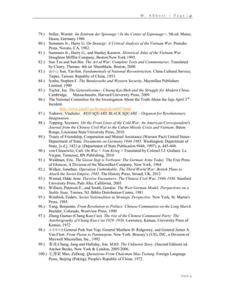 M . A b b o t t – P a g e | 41
PAGE 41
79.) Stiller, Werner. Im Zentrum der Spionage <In the Center of Espionage>, 5th ed. Mainz,
Haase, Germany 1986
80.) Summers Jr., Harry G. On Strategy: A Critical Analysis of the Vietnam War. Presidio
Press, Novato, CA, 1982.
81.) Summers Jr., Harry G., and Stanley Karnow. Historical Atlas of the Vietnam War.
Houghton Mifflin Company, Boston/New York 1995.
82.) Sun Tzu and Sun Bin. The Art of War: Complete Texts and Commentaries. Translated
by Cleary, Thomas. 4th ed. Shambhala, Boston, 2000.
83.) 孫中山 Sun, Yat-Sen. Fundamentals of National Reconstruction. China Cultural Service,
Taipei, Taiwan, Republic of China, 1953.
84.) Szabo, Stephen F. The Bundeswehr and Western Security, Macmillan Publishers
Limited, 1990
85.) Taylor, Jay. The Generalissimo - Chiang Kai-Shek and the Struggle for Modern China.
Cambridge, Massachusetts, Harvard University Press, 2009.
86.) The National Committee for the Investigation About the Truth About the Juju April 3rd
Incident.
http://www.jeju43.go.kr/english/sub05.html.
87.) Todorov, Vladislav. RED SQUARE BLACK SQUARE – Organon for Revolutionary
Imagination.
88.) Topping, Seymore. On the Front Lines of the Cold War: An American Correspondent's
Journal from the Chinese Civil War to the Cuban Missile Crisis and Vietnam. Baton
Rouge, Louisiana State University Press, 2010
89.) Treaty of Friendship, Cooperation and Mutual Assistance (Warsaw Pact) United States-
Department of State. Documents on Germany 1944-1985. Washington: Department of
State, [s.d.]. 1421 p. (Department of State Publication 9446, 1997). p. 445-448.
90.) von Clausewitz, Carl. On War < Vom Krieg > Translated by Colonel J.J. Graham. La
Vergne, Tennesee, BN Publishing, 2010
91.) Waldman, Eric. The Goose Step is Verboten: The German Army Today. The Free Press
of Glencoe, A Division of the Macmillan Company, New York, 1964
92.) Walker, Jonathan. Operation Unthinkable: The Third World War: British Plans to
Attack the Soviet Empire, 1945. The History Press, Stroud, UK, 2013
93.) Westad, Odde Arne. Decisive Encounters: The Chinese Civil War, 1946-1950. Stanford
University Press, Palo Alto, California, 2003
94.) William, Paterson E., and Smith, Gordon. The West German Model: Perspectives on a
Stable State. Totowa, NJ. Biblio Distribution Centre, 1981
95.) Wimbish, Enders. Soviet Nationalities in Strategic Perspective. New York, St. Martin's
Press, 1985.
96.) Yang, Benjamin. From Revolution to Politics: Chinese Communists on the Long March.
Boulder, Colorado, Westview Press, 1990
97.) Zhang Guotao (Chang Kuo-t’ao). The rise of the Chinese Communist Party: The
Autobiography of Chang Kuo-t’ao 1928–1938. Lawrence, Kansas, University Press of
Kansas, 1972
98.) 중장백선엽 General Paik Sun Yup, General Matthew B. Ridgeway, and General James A.
Van Fleet. From Pusan to Panmunjom. New York: Brassey’s (US), INC, a Division of
Maxwell Macmillan, Inc., 1992
99.) 張戎 Chang, Jung and Halliday, Jon. MAO: The Unknown Story. (Second Edition) ed.
Anchor Books, New York & London, 2005/2006.
100.) 毛澤東 Mao, ZeDong. Quotations From Chairman Mao Tsetung. Foreign Language
Press, Beijing (Peking), People's Republic of China, 1972.
 