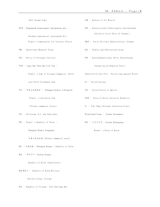 M . A b b o t t – P a g e | 8
(East German Army)
NKVD - Народный комиссариат внутренних дел –
Narodnyy komissariat vnutrennikh del -
People's Commissariat for Internal Affairs
OMG – Operational Maneuver Group
OSS – Office of Strategic Services
PAVN – Quân Đội Nhân Dân Việt Nam -
People’s Army of Vietnam (Communist, North)
also North Vietnamese Army
PLA – 中国人民解放军 – Zhōngguó Rénmín Jiěfàngjūn
People’s Liberation Army
(Chinese communist forces)
POL – Petroleum, Oil, and Lubricants
PRC – People’s Republic of China –
Zhōnghuá Rénmín Gònghéguó
中華人民共和國 (Chinese communist state)
ROC –中華民國 - Zhōnghuá Mínguó - Republic of China
ROK – 대한민국 - Daehan Minguk –
Republic of Korea (South Korea)
ROK-MAG-V – Republic of Korea Military
Advisory Group, Vietnam
RVN – Republic of Vietnam - Việt Nam Cộng Hòa
SAM – Surface to Air Missile
SED – Sozialistische Einheitspartei Deutschlands
(Socialist Unity Party of Germany)
SMAD – Soviet Military Administration, Germany
SOG – Studies and Observations Group
SPD – Sozialdemokratische Partei Deutschlands
(German Social-Democrat Party)
Twentieth-of-July Plot –Failed coup against Hitler
UN – United Nations
USA – United States of America
USSR – Union of Soviet Socialist Republics
VC – Việt Cộng (National Liberation Front)
Wiederbewaffnung – German Rearmament
WPK – 조선로동당 - Chosŏn Rodongdang –
Worker’s Party of Korea
 