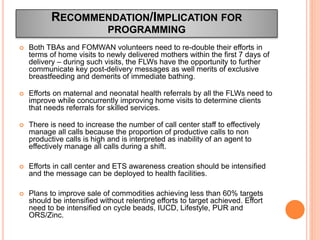  Both TBAs and FOMWAN volunteers need to re-double their efforts in
terms of home visits to newly delivered mothers within the first 7 days of
delivery – during such visits, the FLWs have the opportunity to further
communicate key post-delivery messages as well merits of exclusive
breastfeeding and demerits of immediate bathing.
 Efforts on maternal and neonatal health referrals by all the FLWs need to
improve while concurrently improving home visits to determine clients
that needs referrals for skilled services.
 There is need to increase the number of call center staff to effectively
manage all calls because the proportion of productive calls to non
productive calls is high and is interpreted as inability of an agent to
effectively manage all calls during a shift.
 Efforts in call center and ETS awareness creation should be intensified
and the message can be deployed to health facilities.
 Plans to improve sale of commodities achieving less than 60% targets
should be intensified without relenting efforts to target achieved. Effort
need to be intensified on cycle beads, IUCD, Lifestyle, PUR and
ORS/Zinc.
RECOMMENDATION/IMPLICATION FOR
PROGRAMMING
 