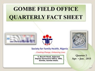 4, Bauchi Road, Adjacent
Deputy Governors Office, GRA,
Gombe, Gombe State.
Society for Family Health, Nigeria
…Creating Change, Enhancing Lives
GOMBE FIELD OFFICE
QUARTERLY FACT SHEET
Quarter 2:
Apr. – Jun., 2015
 