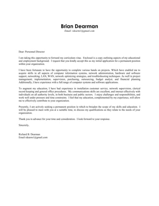 Brian Dearman
Email: rdearm1@gmail.com
Dear: Personnel Director
I am taking this opportunity to forward my curriculum vitae. Enclosed is a copy outlining aspects of my educational
and employment background. I request that you kindly accept this as my initial application for a permanent position
within your organization.
I have been fortunate to have the opportunity to complete various hands on projects. Which have enabled me to
acquire skills in all aspects of computer information systems, network administration, hardware and software
support, networking, LAN, WAN, network optimizing strategies, and troubleshooting techniques. As well in project
management; implementation, supervision, purchasing, outsourcing, budget analyst, and financial planning
Additionally, I have experience with a full range of computer systems and software applications.
To augment my education, I have had experience in installation customer service, network supervision, clerical
record keeping and general office procedures. My communications skills are excellent, and interact effectively with
individuals on all authority levels, in both business and public sectors. I enjoy challenges and responsibilities, and
work well under pressure and time constraints. I feel that my education, complemented by my experience, will allow
me to effectively contribute to your organization.
Presently, I am actively seeking a permanent position in which to broaden the scope of my skills and education. I
will be pleased to meet with you at a suitable time, to discuss my qualifications as they relate to the needs of your
organization.
Thank you in advance for your time and consideration. I look forward to your response.
Sincerely,
Richard B. Dearman
Email rdearm1@gmail.com
 