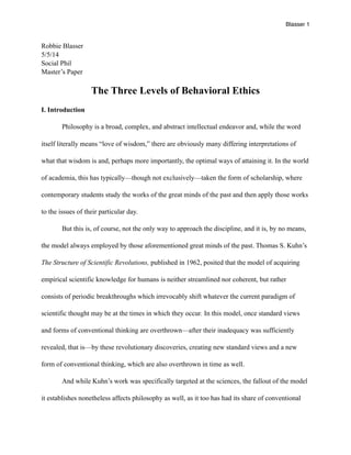 Blasser 1
Robbie Blasser
5/5/14
Social Phil
Master’s Paper
The Three Levels of Behavioral Ethics
I. Introduction
Philosophy is a broad, complex, and abstract intellectual endeavor and, while the word
itself literally means “love of wisdom,” there are obviously many differing interpretations of
what that wisdom is and, perhaps more importantly, the optimal ways of attaining it. In the world
of academia, this has typically—though not exclusively—taken the form of scholarship, where
contemporary students study the works of the great minds of the past and then apply those works
to the issues of their particular day.
But this is, of course, not the only way to approach the discipline, and it is, by no means,
the model always employed by those aforementioned great minds of the past. Thomas S. Kuhn’s
The Structure of Scientific Revolutions, published in 1962, posited that the model of acquiring
empirical scientific knowledge for humans is neither streamlined nor coherent, but rather
consists of periodic breakthroughs which irrevocably shift whatever the current paradigm of
scientific thought may be at the times in which they occur. In this model, once standard views
and forms of conventional thinking are overthrown—after their inadequacy was sufficiently
revealed, that is—by these revolutionary discoveries, creating new standard views and a new
form of conventional thinking, which are also overthrown in time as well.
And while Kuhn’s work was specifically targeted at the sciences, the fallout of the model
it establishes nonetheless affects philosophy as well, as it too has had its share of conventional
 