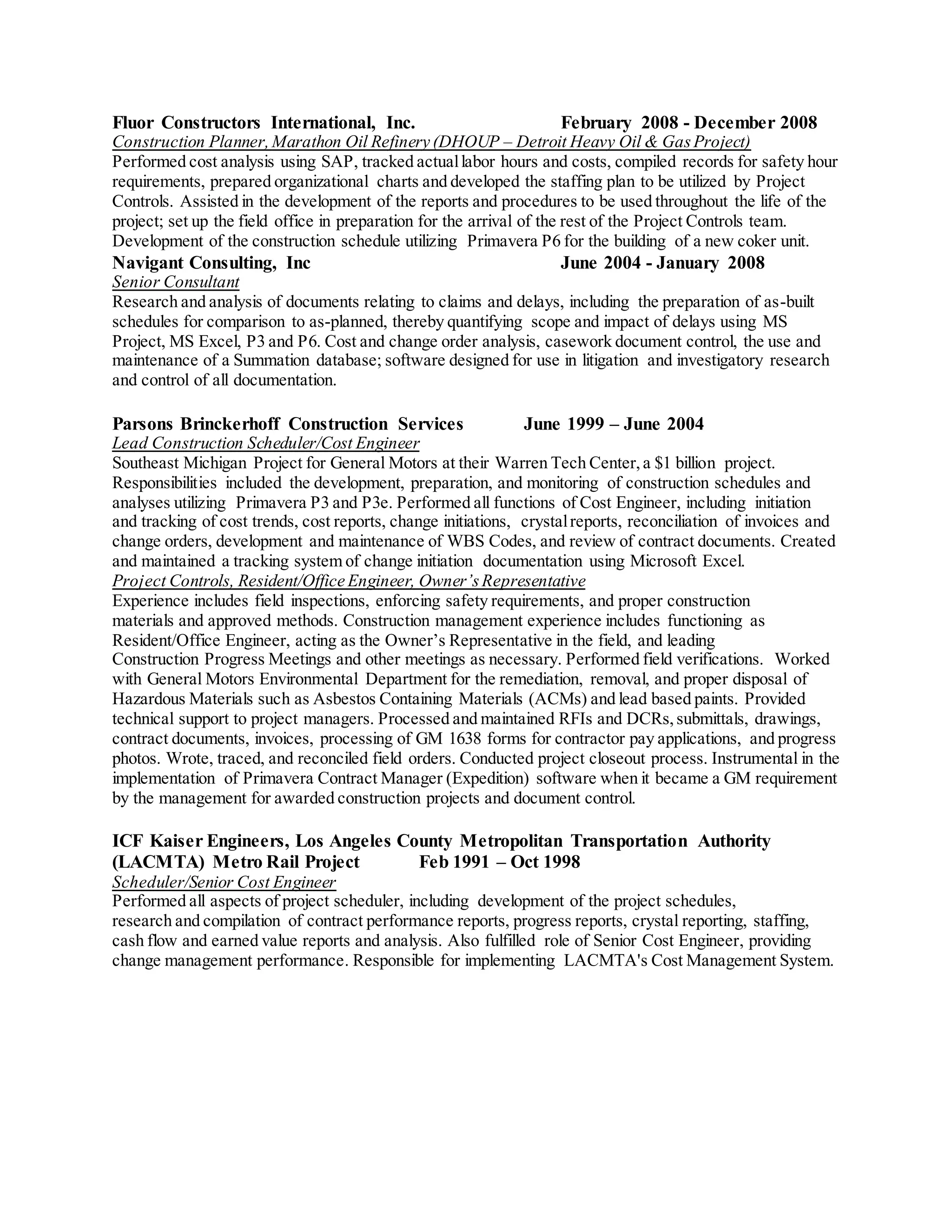 Fluor Constructors International, Inc. February 2008 - December 2008
Construction Planner,Marathon Oil Refinery (DHOUP – Detroit Heavy Oil & GasProject)
Performed cost analysis using SAP, tracked actuallabor hours and costs, compiled records for safety hour
requirements, prepared organizational charts and developed the staffing plan to be utilized by Project
Controls. Assisted in the development of the reports and procedures to be used throughout the life of the
project; set up the field office in preparation for the arrival of the rest of the Project Controls team.
Development of the construction schedule utilizing Primavera P6 for the building of a new coker unit.
Navigant Consulting, Inc June 2004 - January 2008
Senior Consultant
Research and analysis of documents relating to claims and delays, including the preparation of as-built
schedules for comparison to as-planned, thereby quantifying scope and impact of delays using MS
Project, MS Excel, P3 and P6. Cost and change order analysis, casework document control, the use and
maintenance of a Summation database; software designed for use in litigation and investigatory research
and control of all documentation.
Parsons Brinckerhoff Construction Services June 1999 – June 2004
Lead Construction Scheduler/Cost Engineer
Southeast Michigan Project for General Motors at their Warren Tech Center,a $1 billion project.
Responsibilities included the development, preparation, and monitoring of construction schedules and
analyses utilizing Primavera P3 and P3e. Performed all functions of Cost Engineer, including initiation
and tracking of cost trends, cost reports, change initiations, crystalreports, reconciliation of invoices and
change orders, development and maintenance of WBS Codes, and review of contract documents. Created
and maintained a tracking system of change initiation documentation using Microsoft Excel.
Project Controls, Resident/Office Engineer, Owner’sRepresentative
Experience includes field inspections, enforcing safety requirements, and proper construction
materials and approved methods. Construction management experience includes functioning as
Resident/Office Engineer, acting as the Owner’s Representative in the field, and leading
Construction Progress Meetings and other meetings as necessary. Performed field verifications. Worked
with General Motors Environmental Department for the remediation, removal, and proper disposal of
Hazardous Materials such as Asbestos Containing Materials (ACMs) and lead based paints. Provided
technical support to project managers. Processed and maintained RFIs and DCRs,submittals, drawings,
contract documents, invoices, processing of GM 1638 forms for contractor pay applications, and progress
photos. Wrote, traced, and reconciled field orders. Conducted project closeout process. Instrumental in the
implementation of Primavera Contract Manager (Expedition) software when it became a GM requirement
by the management for awarded construction projects and document control.
ICF Kaiser Engineers, Los Angeles County Metropolitan Transportation Authority
(LACMTA) Metro Rail Project Feb 1991 – Oct 1998
Scheduler/Senior Cost Engineer
Performed all aspects of project scheduler, including development of the project schedules,
research and compilation of contract performance reports, progress reports, crystal reporting, staffing,
cash flow and earned value reports and analysis. Also fulfilled role of Senior Cost Engineer, providing
change management performance. Responsible for implementing LACMTA's Cost Management System.
 