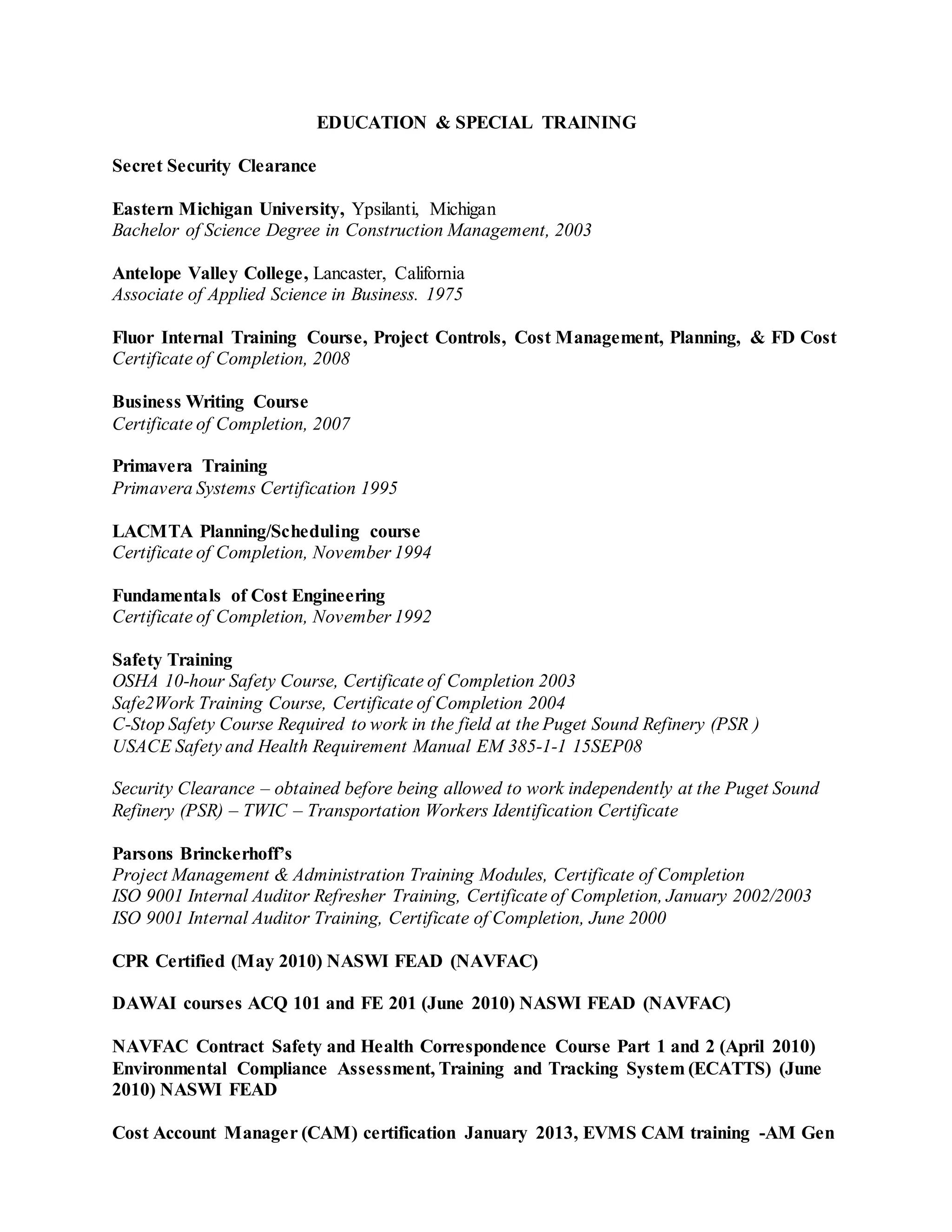EDUCATION & SPECIAL TRAINING
Secret Security Clearance
Eastern Michigan University, Ypsilanti, Michigan
Bachelor of Science Degree in Construction Management, 2003
Antelope Valley College, Lancaster, California
Associate of Applied Science in Business. 1975
Fluor Internal Training Course, Project Controls, Cost Management, Planning, & FD Cost
Certificate of Completion, 2008
Business Writing Course
Certificate of Completion, 2007
Primavera Training
Primavera Systems Certification 1995
LACMTA Planning/Scheduling course
Certificate of Completion, November 1994
Fundamentals of Cost Engineering
Certificate of Completion, November 1992
Safety Training
OSHA 10-hour Safety Course, Certificate of Completion 2003
Safe2Work Training Course, Certificate of Completion 2004
C-Stop Safety Course Required to work in the field at the Puget Sound Refinery (PSR )
USACE Safety and Health Requirement Manual EM 385-1-1 15SEP08
Security Clearance – obtained before being allowed to work independently at the Puget Sound
Refinery (PSR) – TWIC – Transportation Workers Identification Certificate
Parsons Brinckerhoff’s
Project Management & Administration Training Modules, Certificate of Completion
ISO 9001 Internal Auditor Refresher Training, Certificate of Completion, January 2002/2003
ISO 9001 Internal Auditor Training, Certificate of Completion, June 2000
CPR Certified (May 2010) NASWI FEAD (NAVFAC)
DAWAI courses ACQ 101 and FE 201 (June 2010) NASWI FEAD (NAVFAC)
NAVFAC Contract Safety and Health Correspondence Course Part 1 and 2 (April 2010)
Environmental Compliance Assessment, Training and Tracking System (ECATTS) (June
2010) NASWI FEAD
Cost Account Manager (CAM) certification January 2013, EVMS CAM training -AM Gen
 