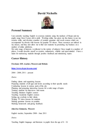 David Nicholls
Personal Summary
I am currently teaching English to overseas students using the medium of Skype and my
pupils range from 8 years old to adult. Working online has given me the chance to use my
creative skills, and develop a number of youtube grammar and vocab courses which are
accompanied by ebooks with lessons for popular TV shows. These resources are utilized in
my classes, and they also allow me to find new students by promoting my business on a
number of online platforms.
My wide range of interests is reflected in the variety of subjects I have taught in a number of
places. I would describe myself as creative, enthusiastic, reliable and open-minded. I have a
talent for motivating students through positive feedback and stimulating topics.
Career History
Freelance EFL teacher, Moscow and Britain
https://www.skype-lessons.com/
2004 – 2008, 2011 – present
Duties
Finding clients and organizing lessons
Preparing students of all ages and levels according to their specific needs
Conducting lessons in various parts of the city
Planning and preparing interesting lessons for a wide range of topics
Training students for interviews and exams
Teaching Business English courses
Teaching Academic English courses
Setting up a website to find clients
Writing TV show lessons for students
Making grammar lessons on youtube
Marking homework and giving feedback
Jukovka Gimnasia, Moscow
English teacher, September 2008 – June 2011
Duties
Teaching English language and literature to pupils from the age of 4 – 16
 