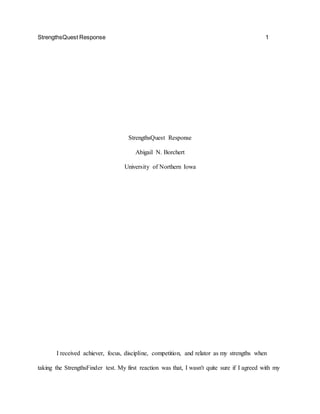 StrengthsQuest Response 1
StrengthsQuest Response
Abigail N. Borchert
University of Northern Iowa
I received achiever, focus, discipline, competition, and relator as my strengths when
taking the StrengthsFinder test. My first reaction was that, I wasn't quite sure if I agreed with my
 