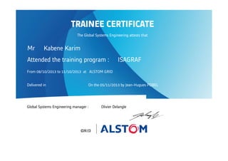 Attended the training program : ISAGRAF
From 08/10/2013 to 11/10/2013 at ALSTOM GRID
Delivered in On the 05/11/2013 by Jean-Hugues POBEL
Global Systems Engineering manager : Olivier Delangle
TRAINEE CERTIFICATE
The Global Systems Engineering attests that
Mr Kabene Karim
 