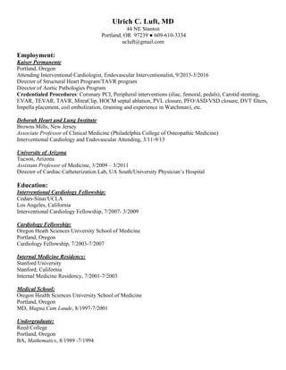 Ulrich C. Luft, MD
44 NE Stanton
Portland, OR 97239 ● 609-610-3334
ucluft@gmail.com
Employment:
Kaiser Permanente
Portland, Oregon
Attending Interventional Cardiologist, Endovascular Interventionalist, 9/2013-3/2016
Director of Structural Heart Program/TAVR program
Director of Aortic Pathologies Program
Credentialed Procedures: Coronary PCI, Peripheral interventions (iliac, femoral, pedals), Carotid stenting,
EVAR, TEVAR, TAVR, MitraClip, HOCM septal ablation, PVL closure, PFO/ASD/VSD closure, DVT filters,
Impella placement, coil embolization, (training and experience in Watchman), etc.
Deborah Heart and Lung Institute
Browns Mills, New Jersey
Associate Professor of Clinical Medicine (Philadelphia College of Osteopathic Medicine)
Interventional Cardiology and Endovascular Attending, 3/11-9/13
University of Arizona
Tucson, Arizona
Assistant Professor of Medicine, 3/2009 – 3/2011
Director of Cardiac Catheterization Lab, UA South/University Physician’s Hospital
Education:
Interventional Cardiology Fellowship:
Cedars-Sinai/UCLA
Los Angeles, California
Interventional Cardiology Fellowship, 7/2007- 3/2009
Cardiology Fellowship:
Oregon Heath Sciences University School of Medicine
Portland, Oregon
Cardiology Fellowship, 7/2003-7/2007
Internal Medicine Residency:
Stanford University
Stanford, California
Internal Medicine Residency, 7/2001-7/2003
Medical School:
Oregon Health Sciences University School of Medicine
Portland, Oregon
MD, Magna Cum Laude, 8/1997-7/2001
Undergraduate:
Reed College
Portland, Oregon
BA, Mathematics, 8/1989 -7/1994
 