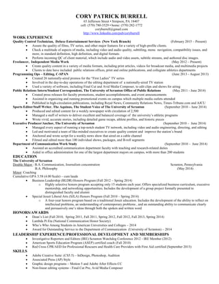 CORY PATRICK BURRELL
65 Jefferson Street • Simpson, PA 18407
cell: (570) 780-3529 • home: (570) 282-1772
coryburrell@gmail.com
http://www.linkedin.com/pub/coryburrell
WORK EXPERIENCE
Quality Control Technician, Deluxe Entertainment Services (New York Branch) (February 2015 – Present)
 Assure the quality of films, TV series, and other major features for a variety of high-profile clients.
 Check a multitude of aspects of media, including video and audio quality, subtitling, menu navigation, compatibility issues, and
more, in standard definition, high definition, and digital formats.
 Perform incoming QC of client material, which include audio and video assets, subtitle streams, and authored disc images.
Freelancer, Independent Media Work (May 2012 – Present)
 Create quality content in a variety of media formats, including print articles, videos for broadcast media, and multimedia projects
 Clients to date have included public relations offices, print and online publications, and collegiate athletics departments
Programming Ops – Editing, C-SPAN (June 2013 - August 2013)
 Created 26 nationally-aired promos for the “First Ladies” TV series
 Involved in the day-to-day operations of the editing department of a nationally-aired TV station
 Used a variety of software, including Final Cut and Avid Media Composer, to edit clips and shows for airing
Public Relations Intern/Student Correspondent, The University of Scranton Office of Public Relations (May 2011 - June 2014)
 Created press releases for faculty promotions, student accomplishments, and event announcements
 Assisted in organizing and running promotional events on campus which multiple media outlets attended
 Published in high-circulation publications, including Royal News, Community Relations News, Times-Tribune.com and AJCU
Sports Editor/Staff Writer, The Aquinas, The Student Voice of The University of Scranton (September 2010 – June 2014)
 Produced and edited content for a weekly newspaper with circulation of 2,500
 Managed a staff of writers to deliver excellent and balanced coverage of the university’s athletic programs
 Wrote vivid, accurate stories, including detailed game recaps, athlete profiles, and historic pieces
Executive Producer/Anchor, The University of Scranton (September 2010 – June 2014)
 Managed every aspect of running a top-notch student TV network, including video and audio engineering, directing, and editing
 Led and motivated a team of like-minded executives to create quality content and improve the station’s brand
 Anchored and wrote script for a weekly news show that aired on a cable channel
 Filmed and edited more than 100 individual shows, packages, and B-roll segments
Department of Communication Work Study (September 2010 – June 2014)
 Assisted an accredited communication department faculty with teaching and research-related duties
 Aided in office administration for one of the largest department majors on campus, with more than 200 students
EDUCATION
The University of Scranton
Double Major : B.A. Communication, Journalism concentration Scranton, Pennsylvania
B.A. Philosophy (May 2014)
Minor: Coaching
Cumulative GPA 3.58 (4.00 Scale) – cum laude
 Business Leadership (BLDR) Honors Program (Fall 2012 – Spring 2014)
o Highly selective honors program accepting only 15 students each year; Offers specialized business curriculum, executive
mentorship, and networking opportunities; Includes the development of a group project formally presented to
distinguished faculty and alumni
 Special Jesuit Liberal Arts (SJLA) Honors Program (Fall 2010 – Spring 2014)
o A four-year honors program based on a traditional Jesuit education. Includes the development of the ability to reflect on
intellectual problems, an understanding of contemporary problems , and an outstanding ability to communicate clearly
and persuasively one’s ideas through both the spoken and written word
HONORS/AWARDS
 Dean’s List (Fall 2010, Spring 2011, Fall 2011, Spring 2012, Fall 2012, Fall 2013, Spring 2014)
 Lambda Pi Eta (National Communication Honor Society)
 Who’s Who Among Students in American Universities and Colleges – 2014
 Award for Outstanding Service to the Department of Communication (University of Scranton) – 2014
LEADERSHIP EXPERIENCE/PROFESSIONAL DEVELOPMENT AND MEMBERSHIPS
 Investigative Reporters and Editors (IRE) Scranton Watchdog Conference 2012 - IRE Member (2012)
 American Sports Education Program (ASEP) certified coach (Fall 2010)
 Red Cross CPR/AED for Professional Rescuers and Health Care Providers with First Aid certified (September 2013)
SKILLS
 Adobe Creative Suite: (CS5.5) – InDesign, Photoshop, Audition
 Associated Press (AP) Style
 Graphic design programs – Motion 5 and Adobe After Effects CC
 Non-linear editing systems - Final Cut Pro, Avid Media Composer
 