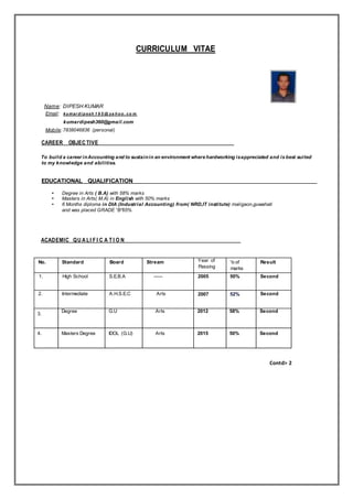 CURRICULUM VITAE
Name: DIPESH KUMAR
Email: ku mar d i p esh 1 9 5 @ ya h o o . co m
kumardipesh360@gmail.com
Mobile: 7838046836 (personal)
CAREER OBJEC TIVE
To build a career inAccounting and to sustainin an environment where hardworking isappreciated and is best suited
to my knowledge and abilities.
EDUCATIONAL QUALIFICATION
• Degree in Arts ( B.A) with 58% marks
• Masters in Arts( M.A) in English with 50% marks
• 6 Months diploma in DIA (Industrial Accounting) from( NRD,IT institute) maligaon,guwahati
and was placed GRADE “B”65%
ACADEMIC QU A LI F I C A T I O N
Contd> 2
No. Standard Board Stream Year of
Passing
°/o of
marks
Result
1. High School S.E.B.A ----- 2005 50% Second
2. Intermediate A.H.S.E.C Arts 2007 52% Second
3.
Degree G.U Arts 2012 58% Second
4. Masters Degree IDOL (G.U) Arts 2015 50% Second
 