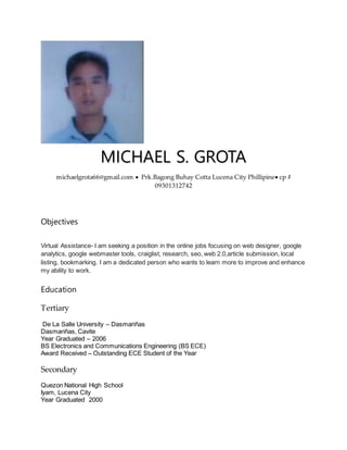 MICHAEL S. GROTA
michaelgrota66@gmail.com  Prk.Bagong Buhay Cotta Lucena City Phillipine cp #
09301312742
Objectives
Virtual Assistance- I am seeking a position in the online jobs focusing on web designer, google
analytics, google webmaster tools, craiglist, research, seo, web 2.0,article submission, local
listing, bookmarking. I am a dedicated person who wants to learn more to improve and enhance
my ability to work.
Education
Tertiary
De La Salle University – Dasmariñas
Dasmariñas, Cavite
Year Graduated – 2006
BS Electronics and Communications Engineering (BS ECE)
Award Received – Outstanding ECE Student of the Year
Secondary
Quezon National High School
Iyam, Lucena City
Year Graduated 2000
 