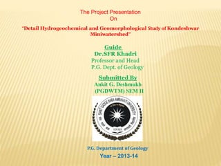 The Project Presentation
On
“Detail Hydrogeochemical and Geomorphological Study of Kondeshwar
Miniwatershed”
Guide
Dr.SFR Khadri
Professor and Head
P.G. Dept. of Geology
Submitted By
Ankit G. Deshmukh
(PGDWTM) SEM II
P.G. Department of Geology
Year – 2013-14
 