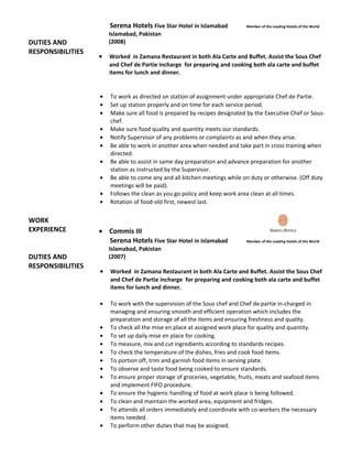 DUTIES AND
RESPONSIBILITIES
WORK
EXPERIENCE
DUTIES AND
RESPONSIBILITIES
Serena Hotels Five Star Hotel in Islamabad Member of the Leading Hotels of the World
Islamabad, Pakistan
(2008)
• Worked in Zamana Restaurant in both Ala Carte and Buffet. Assist the Sous Chef
and Chef de Partie incharge for preparing and cooking both ala carte and buffet
items for lunch and dinner.
• To work as directed on station of assignment under appropriate Chef de Partie.
• Set up station properly and on time for each service period.
• Make sure all food is prepared by recipes designated by the Executive Chef or Sous-
chef.
• Make sure food quality and quantity meets our standards.
• Notify Supervisor of any problems or complaints as and when they arise.
• Be able to work in another area when needed and take part in cross training when
directed.
• Be able to assist in same day preparation and advance preparation for another
station as instructed by the Supervisor.
• Be able to come any and all kitchen meetings while on duty or otherwise. (Off duty
meetings will be paid).
• Follows the clean as you go policy and keep work area clean at all times.
• Rotation of food-old first, newest last.
• Commis III
Serena Hotels Five Star Hotel in Islamabad Member of the Leading Hotels of the World
Islamabad, Pakistan
(2007)
• Worked in Zamana Restaurant in both Ala Carte and Buffet. Assist the Sous Chef
and Chef de Partie incharge for preparing and cooking both ala carte and buffet
items for lunch and dinner.
• To work with the supervision of the Sous chef and Chef de partie in-charged in
managing and ensuring smooth and efficient operation which includes the
preparation and storage of all the items and ensuring freshness and quality.
• To check all the mise en place at assigned work place for quality and quantity.
• To set up daily mise en place for cooking.
• To measure, mix and cut ingredients according to standards recipes.
• To check the temperature of the dishes, fries and cook food items.
• To portion off, trim and garnish food items in serving plate.
• To observe and taste food being cooked to ensure standards.
• To ensure proper storage of groceries, vegetable, fruits, meats and seafood items
and implement FIFO procedure.
• To ensure the hygienic handling of food at work place is being followed.
• To clean and maintain the worked area, equipment and fridges.
• To attends all orders immediately and coordinate with co-workers the necessary
items needed.
• To perform other duties that may be assigned.
 