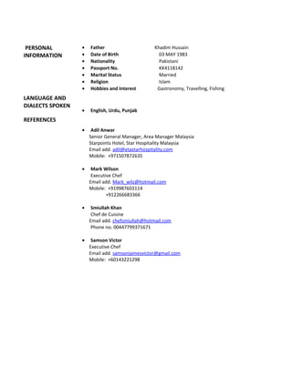 PERSONAL
INFORMATION
LANGUAGE AND
DIALECTS SPOKEN
REFERENCES
• Father Khadim Hussain
• Date of Birth 03 MAY 1983
• Nationality Pakistani
• Passport No. KK4118142
• Marital Status Married
• Religion Islam
• Hobbies and Interest Gastronomy, Travelling, Fishing
• English, Urdu, Punjab
• Adil Anwar
Senior General Manager, Area Manager Malaysia
Starpoints Hotel, Star Hospitality Malaysia
Email add. adil@etastarhospitality.com
Mobile: +971507872635
• Mark Wilson
Executive Chef
Email add. Mark_wilz@hotmail.com
Mobile: +919987603114
+912266683366
• Smiullah Khan
Chef de Cuisine
Email add. chefsmiullah@hotmail.com
Phone no. 00447799371671
• Samson Victor
Executive Chef
Email add. samsonjamesvictor@gmail.com
Mobile: +60143221298
 