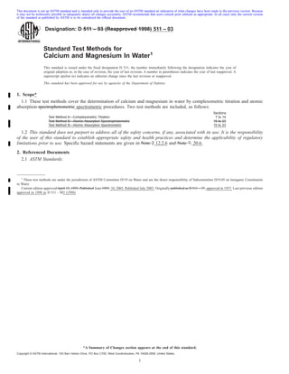 Designation: D 511 – 93 (Reapproved 1998) 511 – 03
Standard Test Methods for
Calcium and Magnesium In Water1
This standard is issued under the fixed designation D 511; the number immediately following the designation indicates the year of
original adoption or, in the case of revision, the year of last revision. A number in parentheses indicates the year of last reapproval. A
superscript epsilon (e) indicates an editorial change since the last revision or reapproval.
This standard has been approved for use by agencies of the Department of Defense.
1. Scope*
1.1 These test methods cover the determination of calcium and magnesium in water by complexometric titration and atomic
absorption spectrophotometric spectrometric procedures. Two test methods are included, as follows:
Sections
Test Method A—Complexometric Titration 7 to 14
Test Method B—Atomic Absorption Spectrophotometric 15 to 23
Test Method B—Atomic Absorption Spectrometric 15 to 23
1.2 This standard does not purport to address all of the safety concerns, if any, associated with its use. It is the responsibility
of the user of this standard to establish appropriate safety and health practices and determine the applicability of regulatory
limitations prior to use. Specific hazard statements are given in Note 2 12.2.6 and Note 7. 20.6.
2. Referenced Documents
2.1 ASTM Standards:
1
These test methods are under the jurisdiction of ASTM Committee D-19 on Water and are the direct responsibility of Subcommittee D19.05 on Inorganic Constituents
in Water.
Current edition approved April 15, 1993. Published June 1993. 10, 2003. Published July 2003. Originally published as D 511 – 37. approved in 1937. Last previous edition
approved in 1998 as D 511 – 923 (1998).
1
This document is not an ASTM standard and is intended only to provide the user of an ASTM standard an indication of what changes have been made to the previous version. Because
it may not be technically possible to adequately depict all changes accurately, ASTM recommends that users consult prior editions as appropriate. In all cases only the current version
of the standard as published by ASTM is to be considered the official document.
*A Summary of Changes section appears at the end of this standard.
Copyright © ASTM International, 100 Barr Harbor Drive, PO Box C700, West Conshohocken, PA 19428-2959, United States.
 