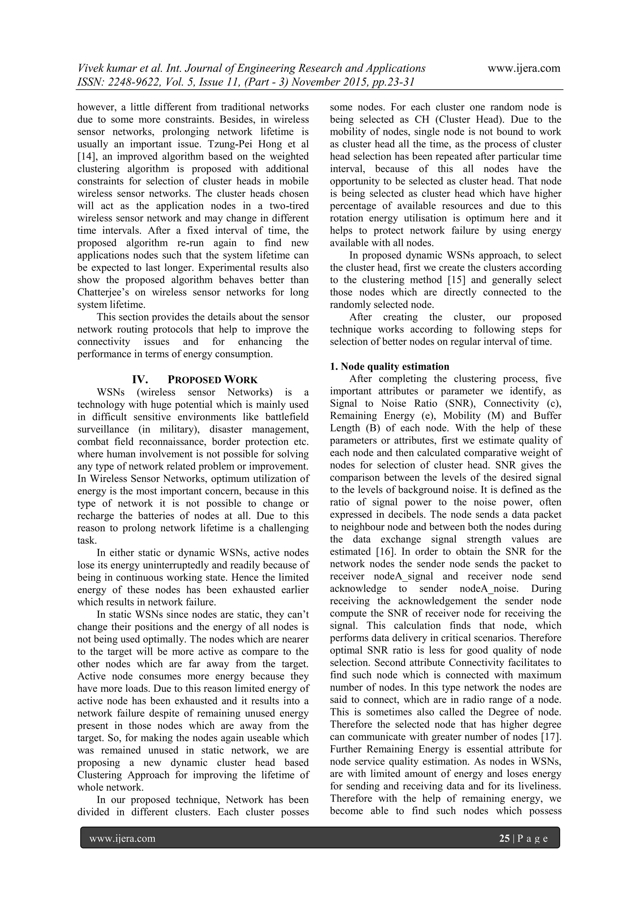 Vivek kumar et al. Int. Journal of Engineering Research and Applications www.ijera.com
ISSN: 2248-9622, Vol. 5, Issue 11, (Part - 3) November 2015, pp.23-31
www.ijera.com 25 | P a g e
however, a little different from traditional networks
due to some more constraints. Besides, in wireless
sensor networks, prolonging network lifetime is
usually an important issue. Tzung-Pei Hong et al
[14], an improved algorithm based on the weighted
clustering algorithm is proposed with additional
constraints for selection of cluster heads in mobile
wireless sensor networks. The cluster heads chosen
will act as the application nodes in a two-tired
wireless sensor network and may change in different
time intervals. After a fixed interval of time, the
proposed algorithm re-run again to find new
applications nodes such that the system lifetime can
be expected to last longer. Experimental results also
show the proposed algorithm behaves better than
Chatterjee’s on wireless sensor networks for long
system lifetime.
This section provides the details about the sensor
network routing protocols that help to improve the
connectivity issues and for enhancing the
performance in terms of energy consumption.
IV. PROPOSED WORK
WSNs (wireless sensor Networks) is a
technology with huge potential which is mainly used
in difficult sensitive environments like battlefield
surveillance (in military), disaster management,
combat field reconnaissance, border protection etc.
where human involvement is not possible for solving
any type of network related problem or improvement.
In Wireless Sensor Networks, optimum utilization of
energy is the most important concern, because in this
type of network it is not possible to change or
recharge the batteries of nodes at all. Due to this
reason to prolong network lifetime is a challenging
task.
In either static or dynamic WSNs, active nodes
lose its energy uninterruptedly and readily because of
being in continuous working state. Hence the limited
energy of these nodes has been exhausted earlier
which results in network failure.
In static WSNs since nodes are static, they can’t
change their positions and the energy of all nodes is
not being used optimally. The nodes which are nearer
to the target will be more active as compare to the
other nodes which are far away from the target.
Active node consumes more energy because they
have more loads. Due to this reason limited energy of
active node has been exhausted and it results into a
network failure despite of remaining unused energy
present in those nodes which are away from the
target. So, for making the nodes again useable which
was remained unused in static network, we are
proposing a new dynamic cluster head based
Clustering Approach for improving the lifetime of
whole network.
In our proposed technique, Network has been
divided in different clusters. Each cluster posses
some nodes. For each cluster one random node is
being selected as CH (Cluster Head). Due to the
mobility of nodes, single node is not bound to work
as cluster head all the time, as the process of cluster
head selection has been repeated after particular time
interval, because of this all nodes have the
opportunity to be selected as cluster head. That node
is being selected as cluster head which have higher
percentage of available resources and due to this
rotation energy utilisation is optimum here and it
helps to protect network failure by using energy
available with all nodes.
In proposed dynamic WSNs approach, to select
the cluster head, first we create the clusters according
to the clustering method [15] and generally select
those nodes which are directly connected to the
randomly selected node.
After creating the cluster, our proposed
technique works according to following steps for
selection of better nodes on regular interval of time.
1. Node quality estimation
After completing the clustering process, five
important attributes or parameter we identify, as
Signal to Noise Ratio (SNR), Connectivity (c),
Remaining Energy (e), Mobility (M) and Buffer
Length (B) of each node. With the help of these
parameters or attributes, first we estimate quality of
each node and then calculated comparative weight of
nodes for selection of cluster head. SNR gives the
comparison between the levels of the desired signal
to the levels of background noise. It is defined as the
ratio of signal power to the noise power, often
expressed in decibels. The node sends a data packet
to neighbour node and between both the nodes during
the data exchange signal strength values are
estimated [16]. In order to obtain the SNR for the
network nodes the sender node sends the packet to
receiver nodeA_signal and receiver node send
acknowledge to sender nodeA_noise. During
receiving the acknowledgement the sender node
compute the SNR of receiver node for receiving the
signal. This calculation finds that node, which
performs data delivery in critical scenarios. Therefore
optimal SNR ratio is less for good quality of node
selection. Second attribute Connectivity facilitates to
find such node which is connected with maximum
number of nodes. In this type network the nodes are
said to connect, which are in radio range of a node.
This is sometimes also called the Degree of node.
Therefore the selected node that has higher degree
can communicate with greater number of nodes [17].
Further Remaining Energy is essential attribute for
node service quality estimation. As nodes in WSNs,
are with limited amount of energy and loses energy
for sending and receiving data and for its liveliness.
Therefore with the help of remaining energy, we
become able to find such nodes which possess
 