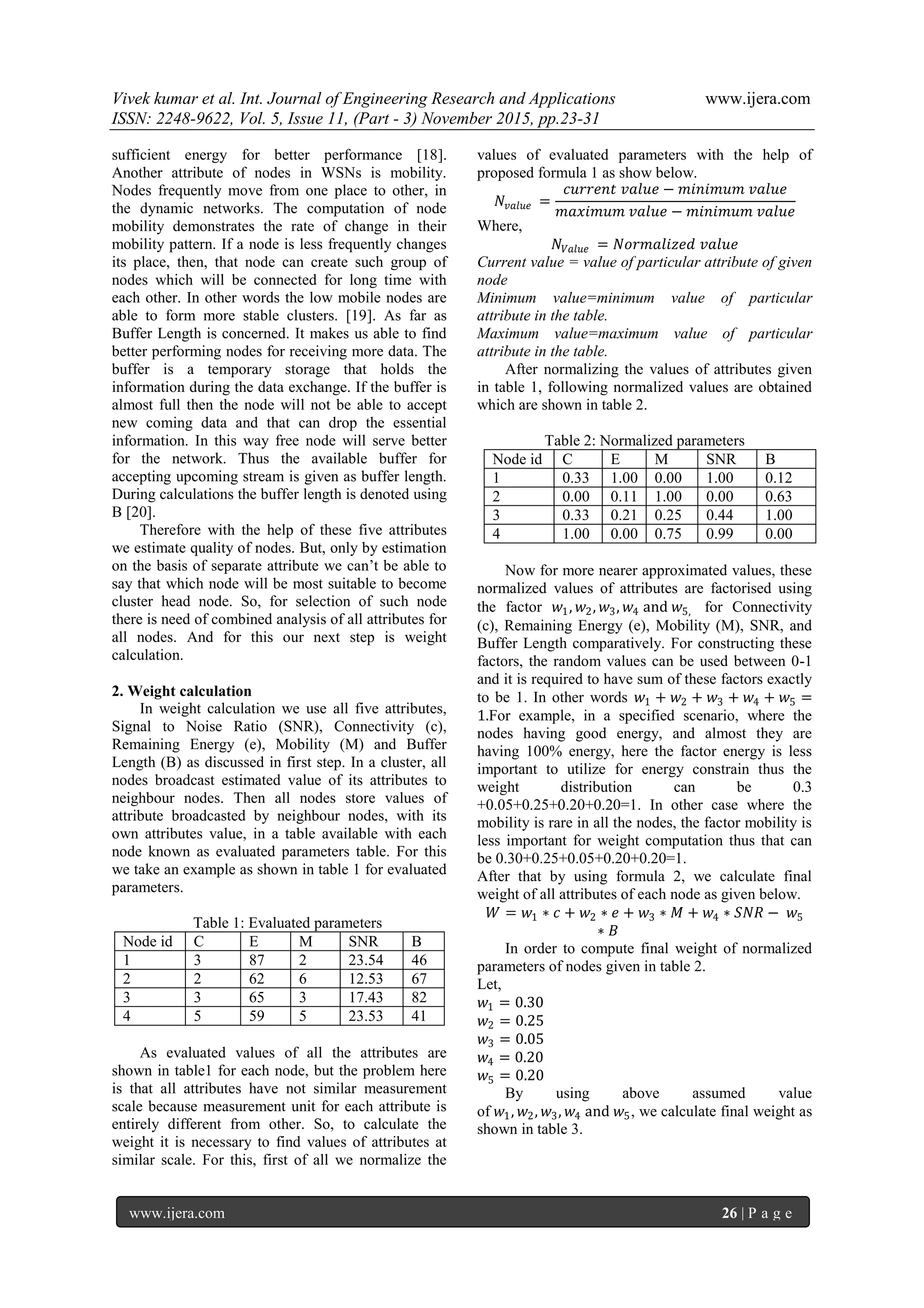 Vivek kumar et al. Int. Journal of Engineering Research and Applications www.ijera.com
ISSN: 2248-9622, Vol. 5, Issue 11, (Part - 3) November 2015, pp.23-31
www.ijera.com 26 | P a g e
sufficient energy for better performance [18].
Another attribute of nodes in WSNs is mobility.
Nodes frequently move from one place to other, in
the dynamic networks. The computation of node
mobility demonstrates the rate of change in their
mobility pattern. If a node is less frequently changes
its place, then, that node can create such group of
nodes which will be connected for long time with
each other. In other words the low mobile nodes are
able to form more stable clusters. [19]. As far as
Buffer Length is concerned. It makes us able to find
better performing nodes for receiving more data. The
buffer is a temporary storage that holds the
information during the data exchange. If the buffer is
almost full then the node will not be able to accept
new coming data and that can drop the essential
information. In this way free node will serve better
for the network. Thus the available buffer for
accepting upcoming stream is given as buffer length.
During calculations the buffer length is denoted using
B [20].
Therefore with the help of these five attributes
we estimate quality of nodes. But, only by estimation
on the basis of separate attribute we can’t be able to
say that which node will be most suitable to become
cluster head node. So, for selection of such node
there is need of combined analysis of all attributes for
all nodes. And for this our next step is weight
calculation.
2. Weight calculation
In weight calculation we use all five attributes,
Signal to Noise Ratio (SNR), Connectivity (c),
Remaining Energy (e), Mobility (M) and Buffer
Length (B) as discussed in first step. In a cluster, all
nodes broadcast estimated value of its attributes to
neighbour nodes. Then all nodes store values of
attribute broadcasted by neighbour nodes, with its
own attributes value, in a table available with each
node known as evaluated parameters table. For this
we take an example as shown in table 1 for evaluated
parameters.
Table 1: Evaluated parameters
Node id C E M SNR B
1 3 87 2 23.54 46
2 2 62 6 12.53 67
3 3 65 3 17.43 82
4 5 59 5 23.53 41
As evaluated values of all the attributes are
shown in table1 for each node, but the problem here
is that all attributes have not similar measurement
scale because measurement unit for each attribute is
entirely different from other. So, to calculate the
weight it is necessary to find values of attributes at
similar scale. For this, first of all we normalize the
values of evaluated parameters with the help of
proposed formula 1 as show below.
𝑁𝑣𝑎𝑙𝑢𝑒 =
𝑐𝑢𝑟𝑟𝑒𝑛𝑡 𝑣𝑎𝑙𝑢𝑒 − 𝑚𝑖𝑛𝑖𝑚𝑢𝑚 𝑣𝑎𝑙𝑢𝑒
𝑚𝑎𝑥𝑖𝑚𝑢𝑚 𝑣𝑎𝑙𝑢𝑒 − 𝑚𝑖𝑛𝑖𝑚𝑢𝑚 𝑣𝑎𝑙𝑢𝑒
Where,
𝑁𝑉𝑎𝑙𝑢𝑒 = 𝑁𝑜𝑟𝑚𝑎𝑙𝑖𝑧𝑒𝑑 𝑣𝑎𝑙𝑢𝑒
Current value = value of particular attribute of given
node
Minimum value=minimum value of particular
attribute in the table.
Maximum value=maximum value of particular
attribute in the table.
After normalizing the values of attributes given
in table 1, following normalized values are obtained
which are shown in table 2.
Table 2: Normalized parameters
Node id C E M SNR B
1 0.33 1.00 0.00 1.00 0.12
2 0.00 0.11 1.00 0.00 0.63
3 0.33 0.21 0.25 0.44 1.00
4 1.00 0.00 0.75 0.99 0.00
Now for more nearer approximated values, these
normalized values of attributes are factorised using
the factor 𝑤1, 𝑤2, 𝑤3, 𝑤4 and 𝑤5, for Connectivity
(c), Remaining Energy (e), Mobility (M), SNR, and
Buffer Length comparatively. For constructing these
factors, the random values can be used between 0-1
and it is required to have sum of these factors exactly
to be 1. In other words 𝑤1 + 𝑤2 + 𝑤3 + 𝑤4 + 𝑤5 =
1.For example, in a specified scenario, where the
nodes having good energy, and almost they are
having 100% energy, here the factor energy is less
important to utilize for energy constrain thus the
weight distribution can be 0.3
+0.05+0.25+0.20+0.20=1. In other case where the
mobility is rare in all the nodes, the factor mobility is
less important for weight computation thus that can
be 0.30+0.25+0.05+0.20+0.20=1.
After that by using formula 2, we calculate final
weight of all attributes of each node as given below.
𝑊 = 𝑤1 ∗ 𝑐 + 𝑤2 ∗ 𝑒 + 𝑤3 ∗ 𝑀 + 𝑤4 ∗ 𝑆𝑁𝑅 − 𝑤5
∗ 𝐵
In order to compute final weight of normalized
parameters of nodes given in table 2.
Let,
𝑤1 = 0.30
𝑤2 = 0.25
𝑤3 = 0.05
𝑤4 = 0.20
𝑤5 = 0.20
By using above assumed value
of 𝑤1, 𝑤2, 𝑤3, 𝑤4 and 𝑤5, we calculate final weight as
shown in table 3.
 
