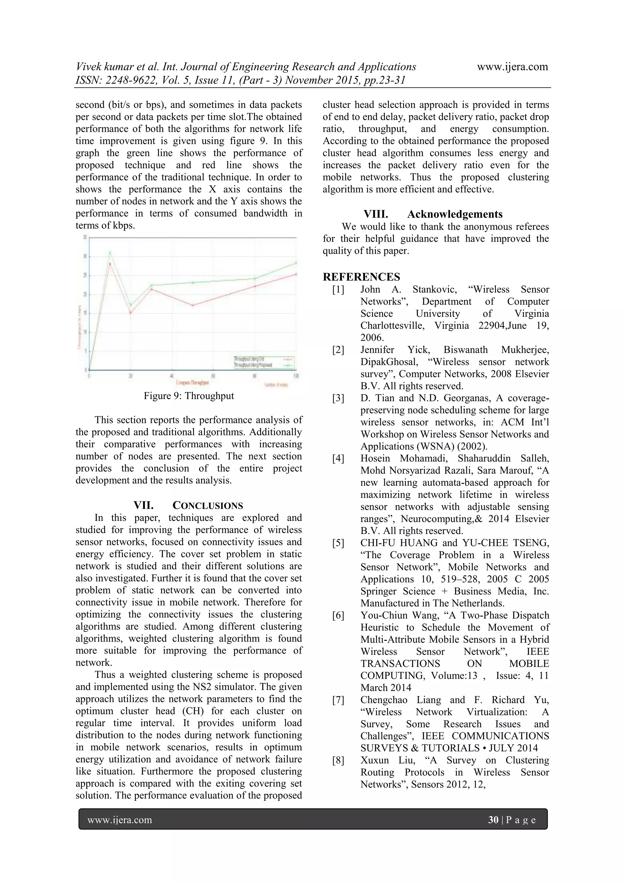 Vivek kumar et al. Int. Journal of Engineering Research and Applications www.ijera.com
ISSN: 2248-9622, Vol. 5, Issue 11, (Part - 3) November 2015, pp.23-31
www.ijera.com 30 | P a g e
second (bit/s or bps), and sometimes in data packets
per second or data packets per time slot.The obtained
performance of both the algorithms for network life
time improvement is given using figure 9. In this
graph the green line shows the performance of
proposed technique and red line shows the
performance of the traditional technique. In order to
shows the performance the X axis contains the
number of nodes in network and the Y axis shows the
performance in terms of consumed bandwidth in
terms of kbps.
Figure 9: Throughput
This section reports the performance analysis of
the proposed and traditional algorithms. Additionally
their comparative performances with increasing
number of nodes are presented. The next section
provides the conclusion of the entire project
development and the results analysis.
VII. CONCLUSIONS
In this paper, techniques are explored and
studied for improving the performance of wireless
sensor networks, focused on connectivity issues and
energy efficiency. The cover set problem in static
network is studied and their different solutions are
also investigated. Further it is found that the cover set
problem of static network can be converted into
connectivity issue in mobile network. Therefore for
optimizing the connectivity issues the clustering
algorithms are studied. Among different clustering
algorithms, weighted clustering algorithm is found
more suitable for improving the performance of
network.
Thus a weighted clustering scheme is proposed
and implemented using the NS2 simulator. The given
approach utilizes the network parameters to find the
optimum cluster head (CH) for each cluster on
regular time interval. It provides uniform load
distribution to the nodes during network functioning
in mobile network scenarios, results in optimum
energy utilization and avoidance of network failure
like situation. Furthermore the proposed clustering
approach is compared with the exiting covering set
solution. The performance evaluation of the proposed
cluster head selection approach is provided in terms
of end to end delay, packet delivery ratio, packet drop
ratio, throughput, and energy consumption.
According to the obtained performance the proposed
cluster head algorithm consumes less energy and
increases the packet delivery ratio even for the
mobile networks. Thus the proposed clustering
algorithm is more efficient and effective.
VIII. Acknowledgements
We would like to thank the anonymous referees
for their helpful guidance that have improved the
quality of this paper.
REFERENCES
[1] John A. Stankovic, “Wireless Sensor
Networks”, Department of Computer
Science University of Virginia
Charlottesville, Virginia 22904,June 19,
2006.
[2] Jennifer Yick, Biswanath Mukherjee,
DipakGhosal, “Wireless sensor network
survey”, Computer Networks, 2008 Elsevier
B.V. All rights reserved.
[3] D. Tian and N.D. Georganas, A coverage-
preserving node scheduling scheme for large
wireless sensor networks, in: ACM Int’l
Workshop on Wireless Sensor Networks and
Applications (WSNA) (2002).
[4] Hosein Mohamadi, Shaharuddin Salleh,
Mohd Norsyarizad Razali, Sara Marouf, “A
new learning automata-based approach for
maximizing network lifetime in wireless
sensor networks with adjustable sensing
ranges”, Neurocomputing,& 2014 Elsevier
B.V. All rights reserved.
[5] CHI-FU HUANG and YU-CHEE TSENG,
“The Coverage Problem in a Wireless
Sensor Network”, Mobile Networks and
Applications 10, 519–528, 2005 C 2005
Springer Science + Business Media, Inc.
Manufactured in The Netherlands.
[6] You-Chiun Wang, “A Two-Phase Dispatch
Heuristic to Schedule the Movement of
Multi-Attribute Mobile Sensors in a Hybrid
Wireless Sensor Network”, IEEE
TRANSACTIONS ON MOBILE
COMPUTING, Volume:13 , Issue: 4, 11
March 2014
[7] Chengchao Liang and F. Richard Yu,
“Wireless Network Virtualization: A
Survey, Some Research Issues and
Challenges”, IEEE COMMUNICATIONS
SURVEYS & TUTORIALS • JULY 2014
[8] Xuxun Liu, “A Survey on Clustering
Routing Protocols in Wireless Sensor
Networks”, Sensors 2012, 12,
 