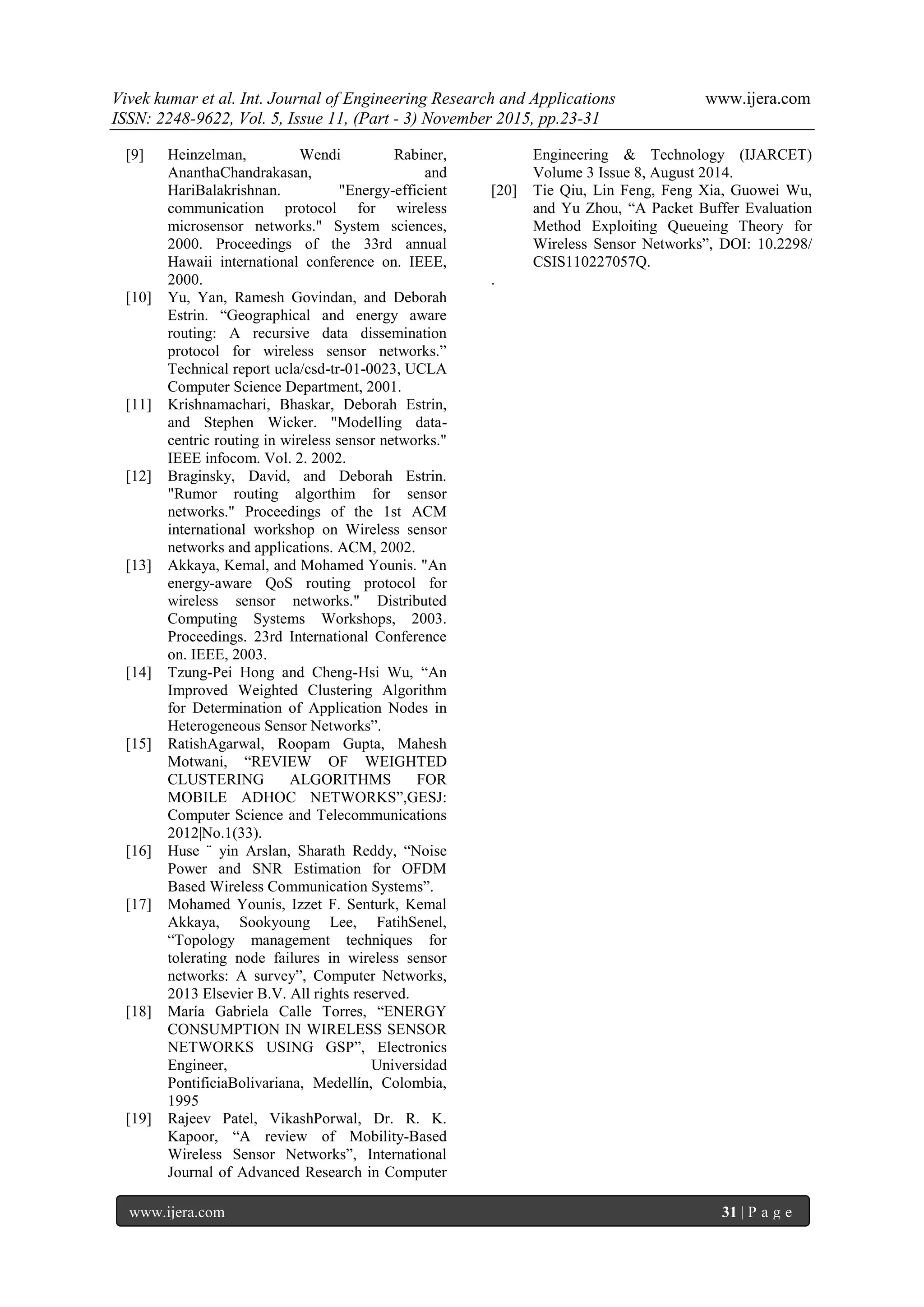 Vivek kumar et al. Int. Journal of Engineering Research and Applications www.ijera.com
ISSN: 2248-9622, Vol. 5, Issue 11, (Part - 3) November 2015, pp.23-31
www.ijera.com 31 | P a g e
[9] Heinzelman, Wendi Rabiner,
AnanthaChandrakasan, and
HariBalakrishnan. "Energy-efficient
communication protocol for wireless
microsensor networks." System sciences,
2000. Proceedings of the 33rd annual
Hawaii international conference on. IEEE,
2000.
[10] Yu, Yan, Ramesh Govindan, and Deborah
Estrin. “Geographical and energy aware
routing: A recursive data dissemination
protocol for wireless sensor networks.”
Technical report ucla/csd-tr-01-0023, UCLA
Computer Science Department, 2001.
[11] Krishnamachari, Bhaskar, Deborah Estrin,
and Stephen Wicker. "Modelling data-
centric routing in wireless sensor networks."
IEEE infocom. Vol. 2. 2002.
[12] Braginsky, David, and Deborah Estrin.
"Rumor routing algorthim for sensor
networks." Proceedings of the 1st ACM
international workshop on Wireless sensor
networks and applications. ACM, 2002.
[13] Akkaya, Kemal, and Mohamed Younis. "An
energy-aware QoS routing protocol for
wireless sensor networks." Distributed
Computing Systems Workshops, 2003.
Proceedings. 23rd International Conference
on. IEEE, 2003.
[14] Tzung-Pei Hong and Cheng-Hsi Wu, “An
Improved Weighted Clustering Algorithm
for Determination of Application Nodes in
Heterogeneous Sensor Networks”.
[15] RatishAgarwal, Roopam Gupta, Mahesh
Motwani, “REVIEW OF WEIGHTED
CLUSTERING ALGORITHMS FOR
MOBILE ADHOC NETWORKS”,GESJ:
Computer Science and Telecommunications
2012|No.1(33).
[16] Huse ¨ yin Arslan, Sharath Reddy, “Noise
Power and SNR Estimation for OFDM
Based Wireless Communication Systems”.
[17] Mohamed Younis, Izzet F. Senturk, Kemal
Akkaya, Sookyoung Lee, FatihSenel,
“Topology management techniques for
tolerating node failures in wireless sensor
networks: A survey”, Computer Networks,
2013 Elsevier B.V. All rights reserved.
[18] María Gabriela Calle Torres, “ENERGY
CONSUMPTION IN WIRELESS SENSOR
NETWORKS USING GSP”, Electronics
Engineer, Universidad
PontificiaBolivariana, Medellín, Colombia,
1995
[19] Rajeev Patel, VikashPorwal, Dr. R. K.
Kapoor, “A review of Mobility-Based
Wireless Sensor Networks”, International
Journal of Advanced Research in Computer
Engineering & Technology (IJARCET)
Volume 3 Issue 8, August 2014.
[20] Tie Qiu, Lin Feng, Feng Xia, Guowei Wu,
and Yu Zhou, “A Packet Buffer Evaluation
Method Exploiting Queueing Theory for
Wireless Sensor Networks”, DOI: 10.2298/
CSIS110227057Q.
.
 