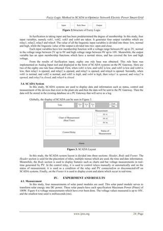 Fuzzy Logic Method in SCADA to Optimize Network Electric Power Smart Grid
www.ijres.org 24 | Page
Input Rule Base Output
Figure 2.Structure of Fuzzy Logic
In fuzification in taking input and has been predetermined the degree of membership. In this study, four
input variables, namely volt1, volt2, volt3 and volt4 are taken. It generates four output variables which are
relay1, relay2, relay3 and relay4. The value of all the linguistic input variables is divided into three: low, normal
and high, while the linguistic value of the output is divided into two: open and close.
Each input variables have low membership function with a voltage range between 0V up to 2V, normal
to the voltage range between 2V up to 9V and high voltage range between 9V up to 10V. Meanwhile, the output
variable has an open membership functions which have a normal stress, and has covered the low and high
voltage.
From the results of fuzification input, eighty one rule base was obtained. This rule base was
implemented on Analog Input tool and displayed in the form of SCADA systems on the PC Gateway. Here are
two of the eighty one rule base obtained: First, when volt1 is low, and volt2 is low, and volt3 is low and volt4 is
low, then relay1 is opened, and relay2 is opened, and relay3 is opened, and relay4 is opened. Secondly, when
volt1 is normal, and volt2 is normal, and volt3 is high, and volt4 is high, then relay1 is opened, and relay2 is
opened, and relay3 is closed, and relay4 is closed.
3.4. SCADA System
In this study, SCADA systems are used to display data and information such as status, control and
measurement of the devices that exist in the plant site and then the data will be sent to the PC Gateway. Then the
data will be stored in the existing database on a PC Gateway that will serve as a log.
Globally, the display of SCADA can be seen in Figure 3.
Menu
#1
Menu
#2
Menu
#nTitle
Clock
Date
Alarm
Chart of Measurement
(Real Time)
Measurement
PV #1
PV #2
PV #n
Control Relay
Status of
Measurement
Figure 3. SCADA Layout
In this study, the SCADA system layout is divided into three sections: Header, Body and Footer. The
Header section is used for the placement of titles, multiple menus which are used, the time and date information.
Meanwhile, the Body section is used to display features such as charts and bar voltage measurements in real-
time generated by PV. In the control relay, it is used to control relays manually or automatically and on the
status of measurement, it is used as a condition of the relay and PV connected/on or disconnected/off on
SCADA systems. Finally, on the Footer it is used to display event and alarm which occur in real-time.
IV. EXPERIMENT AND RESULTS
4.1. Measurement
In this study, four measurements of solar panel modules are used. This solar panel module serves to
transform solar energy into DC power. These solar panels have each specification Maximum Power (Pmax) of
100W. Figure 4 is voltage measurements which have ever been done. The voltage values measured is up to 10V,
and the smallest time used is milliseconds (ms).
 