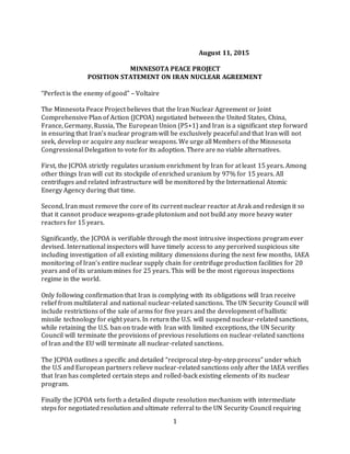1
August 11, 2015
MINNESOTA PEACE PROJECT
POSITION STATEMENT ON IRAN NUCLEAR AGREEMENT
“Perfect is the enemy of good” – Voltaire
The Minnesota Peace Project believes that the Iran Nuclear Agreement or Joint
Comprehensive Plan of Action (JCPOA) negotiated between the United States, China,
France, Germany, Russia, The European Union (P5+1) and Iran is a significant step forward
in ensuring that Iran’s nuclear program will be exclusively peaceful and that Iran will not
seek, develop or acquire any nuclear weapons. We urge all Members of the Minnesota
Congressional Delegation to vote for its adoption. There are no viable alternatives.
First, the JCPOA strictly regulates uranium enrichment by Iran for at least 15 years. Among
other things Iran will cut its stockpile of enriched uranium by 97% for 15 years. All
centrifuges and related infrastructure will be monitored by the International Atomic
Energy Agency during that time.
Second, Iran must remove the core of its current nuclear reactor at Arak and redesign it so
that it cannot produce weapons-grade plutonium and not build any more heavy water
reactors for 15 years.
Significantly, the JCPOA is verifiable through the most intrusive inspections program ever
devised. International inspectors will have timely access to any perceived suspicious site
including investigation of all existing military dimensions during the next few months, IAEA
monitoring of Iran’s entire nuclear supply chain for centrifuge production facilities for 20
years and of its uranium mines for 25 years. This will be the most rigorous inspections
regime in the world.
Only following confirmation that Iran is complying with its obligations will Iran receive
relief from multilateral and national nuclear-related sanctions. The UN Security Council will
include restrictions of the sale of arms for five years and the development of ballistic
missile technology for eight years. In return the U.S. will suspend nuclear-related sanctions,
while retaining the U.S. ban on trade with Iran with limited exceptions, the UN Security
Council will terminate the provisions of previous resolutions on nuclear-related sanctions
of Iran and the EU will terminate all nuclear-related sanctions.
The JCPOA outlines a specific and detailed “reciprocal step-by-step process” under which
the U.S and European partners relieve nuclear-related sanctions only after the IAEA verifies
that Iran has completed certain steps and rolled-back existing elements of its nuclear
program.
Finally the JCPOA sets forth a detailed dispute resolution mechanism with intermediate
steps for negotiated resolution and ultimate referral to the UN Security Council requiring
 