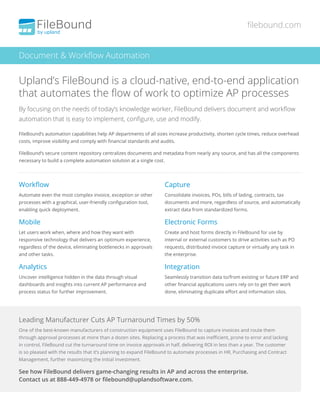 By focusing on the needs of today’s knowledge worker, FileBound delivers document and workflow
automation that is easy to implement, configure, use and modify.
FileBound’s automation capabilities help AP departments of all sizes increase productivity, shorten cycle times, reduce overhead
costs, improve visibility and comply with financial standards and audits.
FileBound’s secure content repository centralizes documents and metadata from nearly any source, and has all the components
necessary to build a complete automation solution at a single cost.
Workflow
Automate even the most complex invoice, exception or other
processes with a graphical, user-friendly configuration tool,
enabling quick deployment.
Mobile
Let users work when, where and how they want with
responsive technology that delivers an optimum experience,
regardless of the device, eliminating bottlenecks in approvals
and other tasks.
Analytics
Uncover intelligence hidden in the data through visual
dashboards and insights into current AP performance and
process status for further improvement.
Capture
Consolidate invoices, POs, bills of lading, contracts, tax
documents and more, regardless of source, and automatically
extract data from standardized forms.
Electronic Forms
Create and host forms directly in FileBound for use by
internal or external customers to drive activities such as PO
requests, distributed invoice capture or virtually any task in
the enterprise.
Integration
Seamlessly transition data to/from existing or future ERP and
other financial applications users rely on to get their work
done, eliminating duplicate effort and information silos.
Leading Manufacturer Cuts AP Turnaround Times by 50%
One of the best-known manufacturers of construction equipment uses FileBound to capture invoices and route them
through approval processes at more than a dozen sites. Replacing a process that was inefficient, prone to error and lacking
in control, FileBound cut the turnaround time on invoice approvals in half, delivering ROI in less than a year. The customer
is so pleased with the results that it’s planning to expand FileBound to automate processes in HR, Purchasing and Contract
Management, further maximizing the initial investment.
See how FileBound delivers game-changing results in AP and across the enterprise.
Contact us at 888-449-4978 or filebound@uplandsoftware.com.
Document & Workflow Automation
filebound.com
Upland’s FileBound is a cloud-native, end-to-end application
that automates the flow of work to optimize AP processes
 