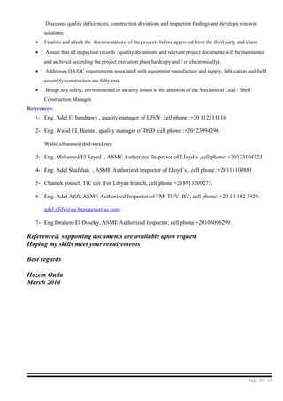 Discusses quality deficiencies, construction deviations and inspection findings and develops win-win
solutions.
• Finalize and check the documentations of the projects before approved form the third party and client
• Assure that all inspection records / quality documents and relevant project documents will be maintained
and archived according the project execution plan (hardcopy and / or electronically).
• Addresses QA/QC requirements associated with equipment manufacture and supply, fabrication and field
assembly/construction are fully met.
• Brings any safety, environmental or security issues to the attention of the Mechanical Lead / Shell
Construction Manager.
References:
1- Eng. Adel El bandrawy , quality manager of EJSW ,cell phone :+20 112511116
2- Eng. Walid EL Banna , quality manager of DSD ,cell phone :+20123994296.
Walid.elbanna@dsd-steel.net.
3- Eng. Mohamed El Sayed , ASME Authorized Inspector of LIoyd`s ,cell phone: +20123104723
4- Eng. Adel Shafshak , ASME Authorized Inspector of LIoyd`s , cell phone :+20111109881
5- Chamek yousef, TIC cor. For Libyan branch, cell phone +218913209273.
6- Eng. Adel Afifi, ASME Authorized Inspector of FM/ TUV/ BV, cell phone: +20 10 102 3429.
adel.afify@eg.bureauveritas.com.
7- Eng.Ibrahem El Doseky, ASME Authorized Inspector, cell phone +20106096299.
Reference& supporting documents are available upon request
Hoping my skills meet your requirements
Best regards
Hazem Ouda
March 2014
Page 10 / 10
 