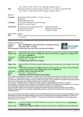 {Ref. ASNT level III # KM-714, Mr. Abd allah “Detection office”}.
2003 ■ Certified for MT Level (II) according to ASNT-TC-1A, certificate no.MT/003/2003
{Ref. ASNT level III # KM-714, Mr. Abd allah “Detection office”}.
SKILLS
Computer ■ Excellent in Microsoft Office – Internet -Soft ware.
■AutoCAD.
- ■ TEKLA Structures v14.1
Languages ■ Very good command of English Language.
■ Arabic is a mother tongue
Professional ■ Written and oral communication skills ■ Presentation skills
■ working under pressure ■ Decision-making skills
■ Problem solving skills ■ Multi-task ability
BASIC EDUCATION
2000 ■ B.Sc. metallurgical engineering, Faculty of petroleum and mining engineering, Suez Canal University,
Grade good.
WORK EXPERIENCE
Employer : Dar Al-Handasah “Shair and Partners”, Consultant company.
Period : [November 2007 – To Date]
The description of the project that I have been working with as follows:
Project name : Haramain High speed railway at Makkah stations, Saudi railwayorganizations, kingdom Saudi Arabia KSA.
Project scope : Fabrication and erection of 16000 tons of heay steel structures ,project cost 3.2billions SR
On Area of 1,500,000 m2
Contractor : Saudi Bin Ladin Group, SBG and SBC”
Period : February 2013 – To date]
Title : Consultant Senior Steel structure Engineer.
Project name : King Seoud Bin Abd ElAziz University for health and science, at Riyadh and al Hasa , kingdom Saudi Arabia
KSA.
Project scope : Fabrication and erection of 5000 tons of heay steel structures and various sizes of API 650
Storage tanks, Project cost 21billions SR on area of 3,000,000 m2
Contractor :Saudi Bin Ladin Group, SBG and SBC”
Period : [May 2011 – February 2013]
Title : Consultant steel structure and tanks Senior Engineer.
The academics complex was created as a modern icon for the campus that could hold numerous areas of program
elements in a single unified manner. The three buildings of the academics complex are contained under the super-
roof structure and linked by the large curved circulation front piece. The courtyard that internally links these buildings
serves as a multipurpose and dynamic outdoor area for students and faculty.
The academic complex holds the College of Nursing, College of Applied Medical Sciences, University
Administration, University Center & Deanship, and Research facilities. These programs vary greatly in size, function,
access abilities and gender usage. However, all are link by the roof and courtyard spaces.
The major public spaces of the academics colleges are located along the curved front piece of the building.
Bridges provide systems for connection, linking public spaces to activate more distant areas while tying to the
University Center.
The work scope was Supervision of construction for all buildings steel structure including Academic Building, Sports
&Recreation Complex and Utilities Buildings. Supervision of steel structures erection and welding for 3,500 ton of
heavy steel structure as per AISC and AWS D1.1. Supervision of fabrications &installations of two storage water
tank 650 m3 as per API 650.
Project name : NEW MAIN BRINE INTAKE PUMPING STATION AT THE DEAD SEA for Arab Potash
Company, Jordan.
Project scope : erection and welding of 4,000 ton of heavy steel structure at off-shore jetty & erection and
Page 3 / 10
 