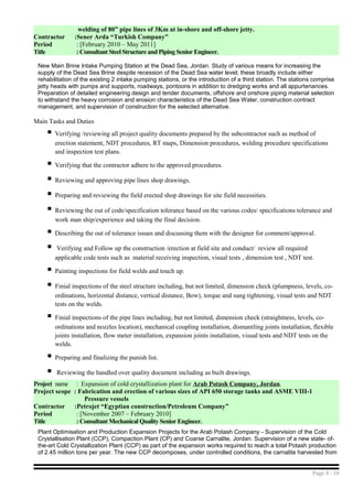 welding of 80” pipe lines of 3Km at in-shore and off-shore jetty.
Contractor :Sener Arda “Turkish Company”
Period : [February 2010 – May 2011]
Title : Consultant Steel Structure and Piping Senior Engineer.
New Main Brine Intake Pumping Station at the Dead Sea, Jordan. Study of various means for increasing the
supply of the Dead Sea Brine despite recession of the Dead Sea water level; these broadly include either
rehabilitation of the existing 2 intake pumping stations, or the introduction of a third station. The stations comprise
jetty heads with pumps and supports, roadways, pontoons in addition to dredging works and all appurtenances.
Preparation of detailed engineering design and tender documents, offshore and onshore piping material selection
to withstand the heavy corrosion and erosion characteristics of the Dead Sea Water, construction contract
management, and supervision of construction for the selected alternative.
Main Tasks and Duties
 Verifying /reviewing all project quality documents prepared by the subcontractor such as method of
erection statement, NDT procedures, RT maps, Dimension procedures, welding procedure specifications
and inspection test plans.
 Verifying that the contractor adhere to the approved procedures.
 Reviewing and approving pipe lines shop drawings.
 Preparing and reviewing the field erected shop drawings for site field necessities.
 Reviewing the out of code/specification tolerance based on the various codes/ specifications tolerance and
work man ship/experience and taking the final decision.
 Describing the out of tolerance issues and discussing them with the designer for comment/approval.
 Verifying and Follow up the construction /erection at field site and conduct/ review all required
applicable code tests such as material receiving inspection, visual tests , dimension test , NDT test.
 Painting inspections for field welds and touch up.
 Finial inspections of the steel structure including, but not limited, dimension check (plumpness, levels, co-
ordinations, horizontal distance, vertical distance, Bow), torque and sung tightening, visual tests and NDT
tests on the welds.
 Finial inspections of the pipe lines including, but not limited, dimension check (straightness, levels, co-
ordinations and nozzles location), mechanical coupling installation, dismantling joints installation, flexible
joints installation, flow meter installation, expansion joints installation, visual tests and NDT tests on the
welds.
 Preparing and finalizing the punish list.
 Reviewing the handled over quality document including as built drawings.
Project name : Expansion of cold crystallization plant for Arab Potash Company, Jordan.
Project scope : Fabrication and erection of various sizes of API 650 storage tanks and ASME VIII-1
Pressure vessels
Contractor :Petrojet “Egyptian construction/Petroleum Company”
Period : [November 2007 – February 2010]
Title : Consultant Mechanical Quality Senior Engineer.
Plant Optimisation and Production Expansion Projects for the Arab Potash Company - Supervision of the Cold
Crystallisation Plant (CCP), Compaction Plant (CP) and Coarse Carnalite, Jordan. Supervision of a new state- of-
the-art Cold Crystallization Plant (CCP) as part of the expansion works required to reach a total Potash production
of 2.45 million tons per year. The new CCP decomposes, under controlled conditions, the carnalite harvested from
Page 4 / 10
 