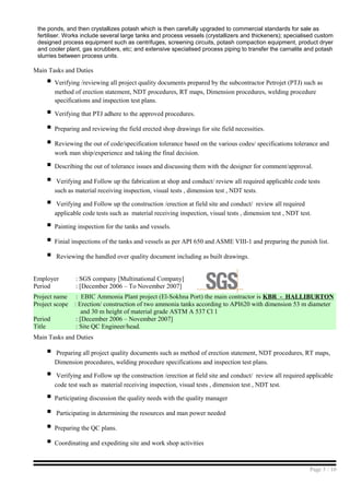 the ponds, and then crystallizes potash which is then carefully upgraded to commercial standards for sale as
fertiliser. Works include several large tanks and process vessels (crystallizers and thickeners); specialised custom
designed process equipment such as centrifuges, screening circuits, potash compaction equipment, product dryer
and cooler plant, gas scrubbers, etc; and extensive specialised process piping to transfer the carnalite and potash
slurries between process units.
Main Tasks and Duties
 Verifying /reviewing all project quality documents prepared by the subcontractor Petrojet (PTJ) such as
method of erection statement, NDT procedures, RT maps, Dimension procedures, welding procedure
specifications and inspection test plans.
 Verifying that PTJ adhere to the approved procedures.
 Preparing and reviewing the field erected shop drawings for site field necessities.
 Reviewing the out of code/specification tolerance based on the various codes/ specifications tolerance and
work man ship/experience and taking the final decision.
 Describing the out of tolerance issues and discussing them with the designer for comment/approval.
 Verifying and Follow up the fabrication at shop and conduct/ review all required applicable code tests
such as material receiving inspection, visual tests , dimension test , NDT tests.
 Verifying and Follow up the construction /erection at field site and conduct/ review all required
applicable code tests such as material receiving inspection, visual tests , dimension test , NDT test.
 Painting inspection for the tanks and vessels.
 Finial inspections of the tanks and vessels as per API 650 and ASME VIII-1 and preparing the punish list.
 Reviewing the handled over quality document including as built drawings.
Employer : SGS company [Multinational Company]
Period : [December 2006 – To November 2007]
Project name : EBIC Ammonia Plant project (El-Sokhna Port) the main contractor is KBR - HALLIBURTON
Project scope : Erection/ construction of two ammonia tanks according to API620 with dimension 53 m diameter
and 30 m height of material grade ASTM A 537 Cl 1
Period : [December 2006 – November 2007]
Title : Site QC Engineer/head.
Main Tasks and Duties
 Preparing all project quality documents such as method of erection statement, NDT procedures, RT maps,
Dimension procedures, welding procedure specifications and inspection test plans.
 Verifying and Follow up the construction /erection at field site and conduct/ review all required applicable
code test such as material receiving inspection, visual tests , dimension test , NDT test.
 Participating discussion the quality needs with the quality manager
 Participating in determining the resources and man power needed
 Preparing the QC plans.
 Coordinating and expediting site and work shop activities
Page 5 / 10
 