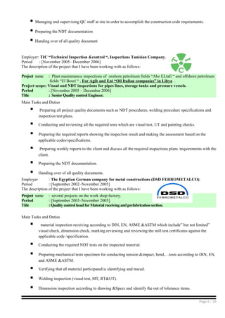  Managing and supervising QC staff at site in order to accomplish the construction code requirements.
 Preparing the NDT documentation
 Handing over of all quality document
Employer: TIC “Technical Inspection &control “, Inspections Tunisian Company.
Period : [November 2005– December 2006]
The description of the project that I have been working with as follows:
Project name : Plant maintenance inspections of onshore petroleum fields “Abo ELtafi “ and offshore petroleum
fields “El Bouri “ , For Agib and Eni “Oil Italian companies” in Libya .
Project scope: Visual and NDT inspections for pipes lines, storage tanks and pressure vessels.
Period : [November 2005 – December 2006]
Title : Senior Quality control Engineer.
Main Tasks and Duties
 Preparing all project quality documents such as NDT procedures, welding procedure specifications and
inspection test plans.
 Conducting and reviewing all the required tests which are visual test, UT and painting checks.
 Preparing the required reports showing the inspection result and making the assessment based on the
applicable codes/specifications.
 Preparing weekly reports to the client and discuss all the required inspections plans /requirements with the
client.
 Preparing the NDT documentation.
 Handing over of all quality documents.
Employer : The Egyptian German company for metal constructions (DSD FERROMETALCO).
Period : [September 2002–November 2005]
The description of the project that I have been working with as follows:
Project name : several projects on the work shop factory.
Period : [September 2003–November 2005]
Title : Quality control head for Material receiving and prefabrication section.
Main Tasks and Duties
 material inspection receiving according to DIN, EN, ASME &ASTM which include” but not limited”
visual check, dimension check, marking reviewing and reviewing the mill test certificates against the
applicable code /specification.
 Conducting the required NDT tests on the inspected material.
 Preparing mechanical tests specimen for conducting tension &impact, bend,…tests according to DIN, EN,
and ASME &ASTM.
 Verifying that all material participated is identifying and traced.
 Welding inspection (visual test, MT, RT&UT).
 Dimension inspection according to drawing &Specs and identify the out of tolerance items.
Page 6 / 10
 