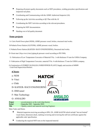 MAN
 Preparing all project quality documents such as NDT procedures, welding procedure specifications and
inspection test plans.
 Coordinating and Communicating with the ASME Authorized Inspector (AI).
 Following up the Activities according to QC Plan with the AI
 Coordinating the NDT Activities according to the relevant procedures.
 Preparing the NDT documentation.
 Handing over of all quality document
Some projects:
A- Cairo North Power plant (NEM), ASME pressure vessel, boilers, structural steel works.
B-Nubaria Power Station (ALSTOM), ASME pressure vessel, boilers.
C-Nubaria Power Station (KAFEER- RACO ENGINEERING), Structural steel works.
D- Great man Libya river (vinci) piping & pressure vessel according to PD 5500).
E- Fabrication of Low Temperature Converter of Material P No. 1 with thickness 55 mm for UHDA Company.
F- Fabrication of High Temperature Converter, material P No. 4 with thickness 72 mm for UHDA company.
G-Construction of (TORREVALDALIGA NORD POWER PLANT) Supply and erection of 60MW
Coal-Fired Supercritical Boilers.
Clients:
a- NEM
b- Vinci
c- Uhde
D- KAFEER- RACO ENGINEERING
E- DSD nonel
F- Man Technology
G- ANSALDO
Project : several projects on the work shop factory
Period : [September 2002 – September 2003]
Title : Quality control and material receiving Engineer.
Main Tasks and Duties
 Material inspection receiving according to DIN, EN, ASME &ASTM which include” but not limited”
visual check, dimension check, marking reviewing and reviewing the mill test certificates against the
applicable code /specification.
 Conducting the required NDT tests on the inspected material.
Page 7 / 10
Uhda
 