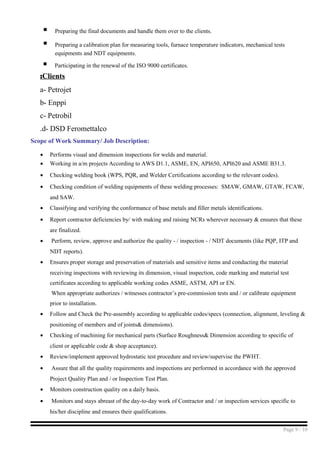  Preparing the final documents and handle them over to the clients.
 Preparing a calibration plan for measuring tools, furnace temperature indicators, mechanical tests
equipments and NDT equipments.
 Participating in the renewal of the ISO 9000 certificates.
Clients:
a- Petrojet
b- Enppi
c- Petrobil
d- DSD Feromettalco.
Scope of Work Summary/ Job Description:
• Performs visual and dimension inspections for welds and material.
• Working in a/m projects According to AWS D1.1, ASME, EN, API650, API620 and ASME B31.3.
• Checking welding book (WPS, PQR, and Welder Certifications according to the relevant codes).
• Checking condition of welding equipments of these welding processes: SMAW, GMAW, GTAW, FCAW,
and SAW.
• Classifying and verifying the conformance of base metals and filler metals identifications.
• Report contractor deficiencies by/ with making and raising NCRs wherever necessary & ensures that these
are finalized.
• Perform, review, approve and authorize the quality - / inspection - / NDT documents (like PQP, ITP and
NDT reports).
• Ensures proper storage and preservation of materials and sensitive items and conducting the material
receiving inspections with reviewing its dimension, visual inspection, code marking and material test
certificates according to applicable working codes ASME, ASTM, API or EN.
When appropriate authorizes / witnesses contractor’s pre-commission tests and / or calibrate equipment
prior to installation.
• Follow and Check the Pre-assembly according to applicable codes/specs (connection, alignment, leveling &
positioning of members and of joints& dimensions).
• Checking of machining for mechanical parts (Surface Roughness& Dimension according to specific of
client or applicable code & shop acceptance).
• Review/implement approved hydrostatic test procedure and review/supervise the PWHT.
• Assure that all the quality requirements and inspections are performed in accordance with the approved
Project Quality Plan and / or Inspection Test Plan.
• Monitors construction quality on a daily basis.
• Monitors and stays abreast of the day-to-day work of Contractor and / or inspection services specific to
his/her discipline and ensures their qualifications.
Page 9 / 10
 