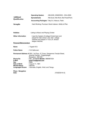 Additional
Qualification
Operating System : MS-DOS, WINDOWS – 95 & 2000.
Spreadsheets : Ms-Excel, Ms-Word, Ms-PowerPoint.
Accounting Packages: Tally 5.4, Abacus, Flash.
Strengths Hard Working, Punctual, Good Listener, Ability to Plan.
Hobbies Listing to Music and Playing Cricket
Other information I was the Captain of college Cricket team and
played for Inter school and Inter college
matches and played in K.S.C.A. division
league matches.
Personal Memorandum
Name : Yogesh N S
Father Name : N A Sethuram
Permanent Address: # 23/1, 1st Floor, 4th
Cross, Gangamma Temple Street,
Javariah Garden, Thygarajnagar,
Bangalore - 560 028
Phone No : 080 - 26766598 Mobile: 9880667024
E-Mail :yogi11ns@gmail.com
Sex : Male
Date of Birth : August 11, 1981
Marital Status : Married
Languages Known : Kannada, English, Hindi, and Telugu.
Place: Bangalore
Date: (YOGESH N S)
 